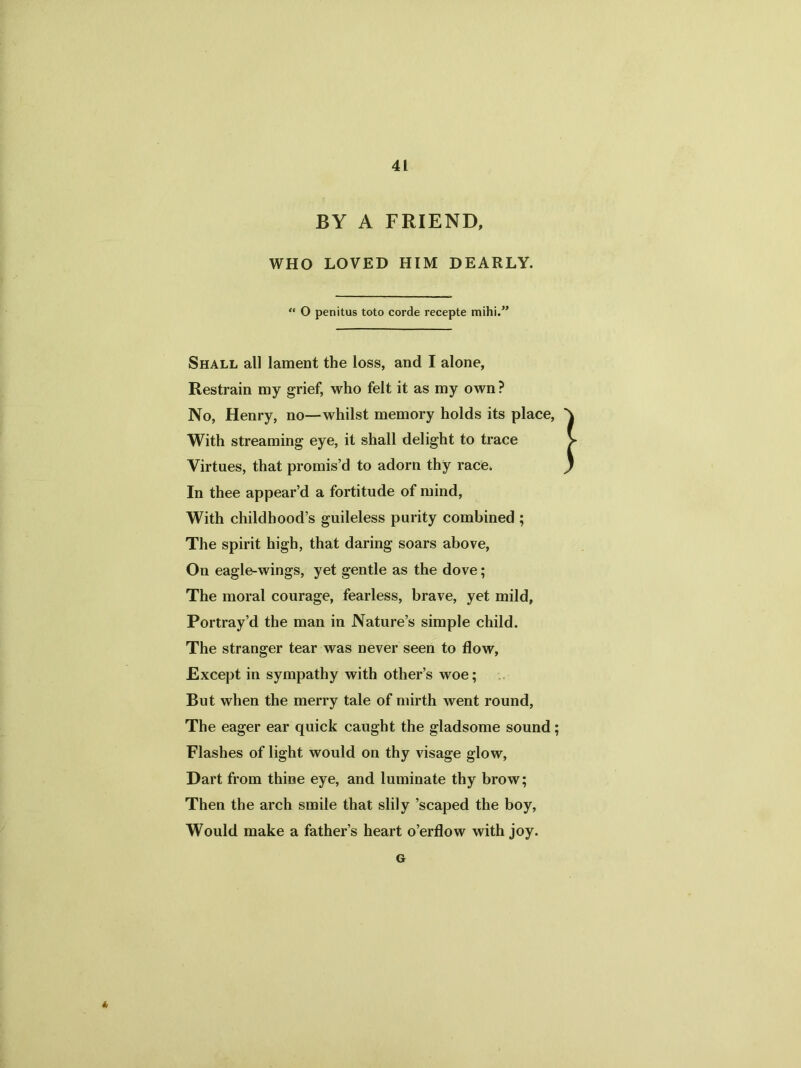 BY A FRIEND, WHO LOVED HIM DEARLY. “ O penitus toto corde recepte mihi.” Shall all lament the loss, and I alone, Restrain my grief, who felt it as my own? No, Henry, no—whilst memory holds its place, With streaming eye, it shall delight to trace Virtues, that promis’d to adorn thy race. In thee appear’d a fortitude of mind, With childhood’s guileless purity combined ; The spirit high, that daring soars above, On eagle-wings, yet gentle as the dove; The moral courage, fearless, brave, yet mild, Portray’d the man in Nature’s simple child. The stranger tear was never seen to flow, Except in sympathy with other’s woe; But when the merry tale of mirth went round, The eager ear quick caught the gladsome sound Flashes of light would on thy visage glow, Dart from thine eye, and luminate thy brow; Then the arch smile that slily ’scaped the boy, Would make a father’s heart o’erflow with joy. G 6