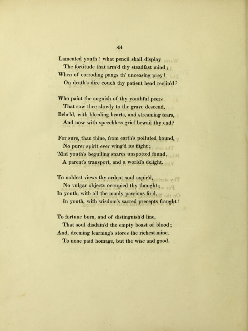 Lamented youth ! what pencil shall display The fortitude that arm’d thy steadfast mind ; When of corroding pangs th’ unceasing prey ! On death’s dire couch thy patient head reclin’d ? Who paint the anguish of thy youthful peers That saw thee slowly to the grave descend, Beheld, with bleeding hearts, and streaming tears, And now with speechless grief bewail thy end? For sure, than thine, from earth’s polluted bound. No purer spirit ever wing’d its flight; ’Mid youth’s beguiling snares unspotted found, A parent’s transport, and a world’s delight. To noblest views thy ardent soul aspir’d, No vulgar objects occupied thy thought; In youth, with all the manly passions fir’d,— In youth, with wisdom’s sacred precepts fraught To fortune born, and of distinguish’d line, That soul disdain’d the empty boast of blood; And, deeming learning’s stores the richest mine, To none paid homage, but the wise and good.