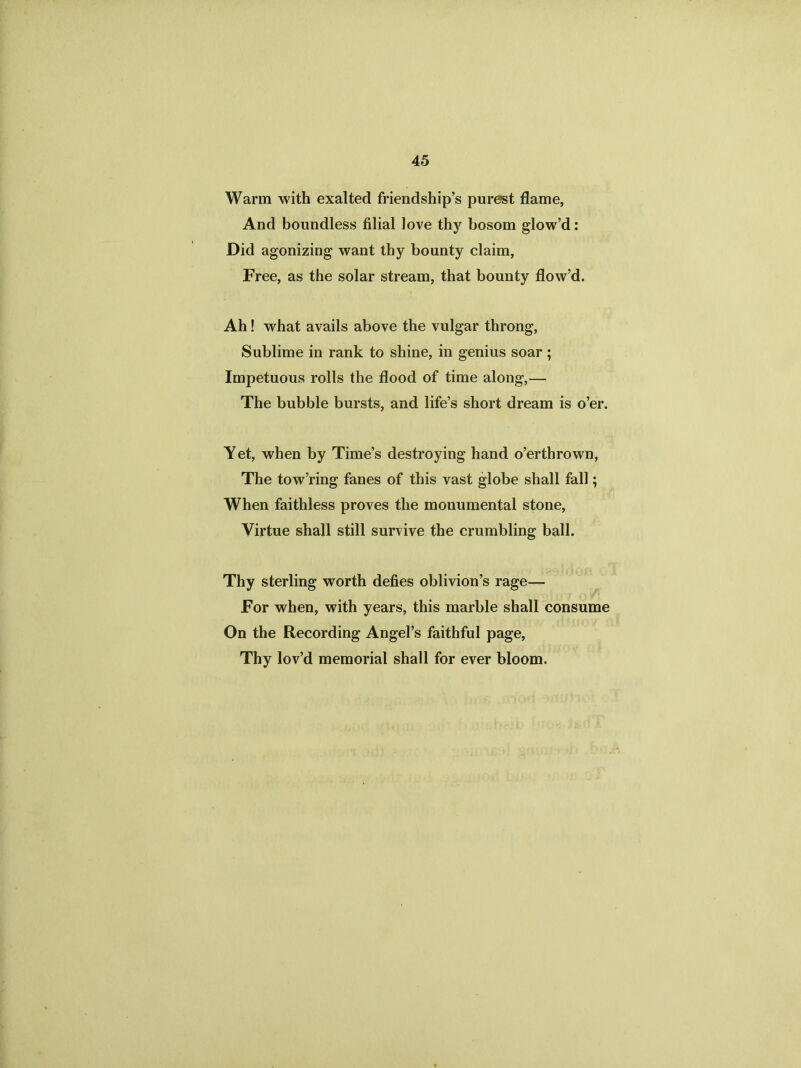 Warm with exalted friendship’s purest flame, And boundless filial love thy bosom glow’d: Did agonizing want thy bounty claim, Free, as the solar stream, that bounty flow’d. Ah! what avails above the vulgar throng, Sublime in rank to shine, in genius soar ; Impetuous rolls the flood of time along,— The bubble bursts, and life’s short dream is o’er. Yet, when by Time’s destroying hand o’erthrown, The tow’ring fanes of this vast globe shall fall; When faithless proves the monumental stone, Virtue shall still survive the crumbling ball. Thy sterling worth defies oblivion’s rage— For when, with years, this marble shall consume On the Recording Angel’s faithful page, Thy lov’d memorial shall for ever bloom.