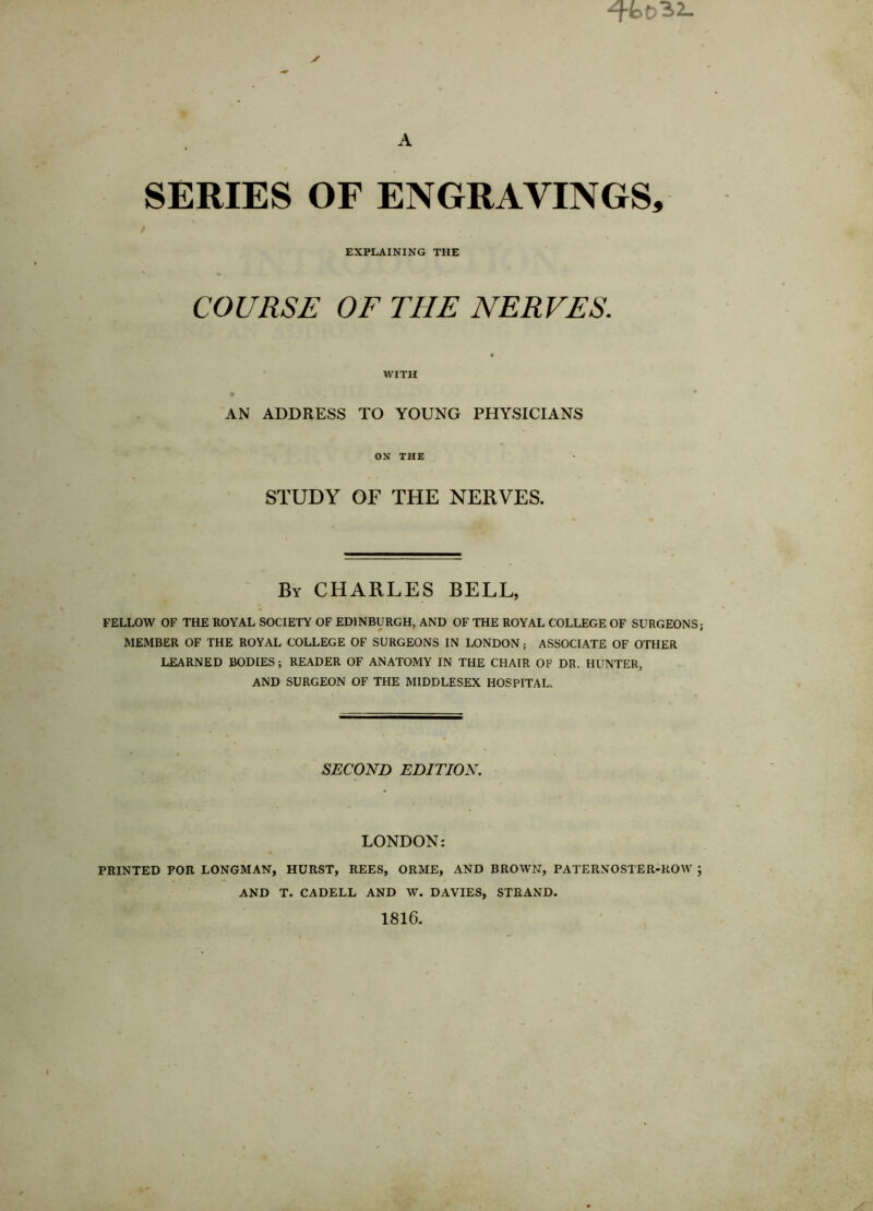 A SERIES OF ENGRAVINGS, EXPLAINING THE COURSE OF THE NERVES. WITH AN ADDRESS TO YOUNG PHYSICIANS ON THE STUDY OF THE NERVES. By CHARLES BELL, FELLOW OF THE ROYAL SOCIETY OF EDINBURGH, AND OF THE ROYAL COLLEGE OF SURGEONS; MEMBER OF THE ROYAL COLLEGE OF SURGEONS IN LONDON; ASSOCIATE OF OTHER LEARNED BODIES; READER OF ANATOMY IN THE CHAIR OF DR. HUNTER, AND SURGEON OF THE MIDDLESEX HOSPITAL. SECOND EDITION. LONDON: PRINTED FOR LONGMAN, HURST, REES, ORME, AND BROWN, PATERNOSTER-ROW ; AND T. CADELL AND W. DAVIES, STRAND. 1816.