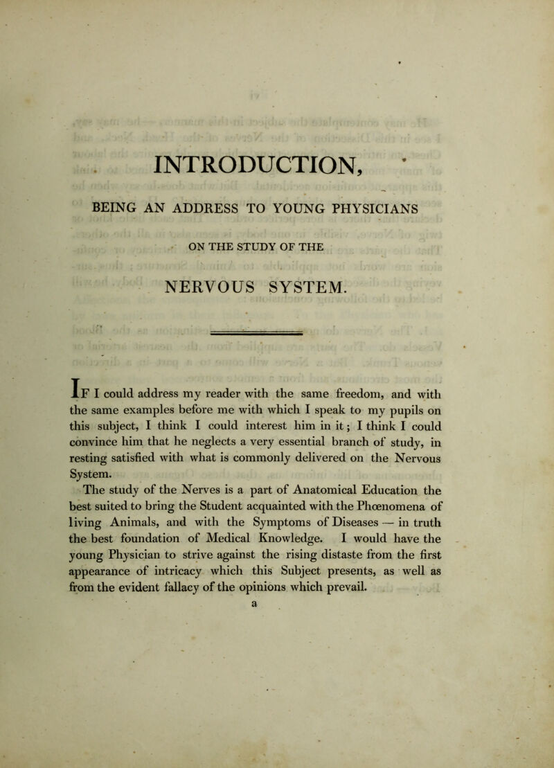 INTRODUCTION, ' BEING AN ADDRESS TO YOUNG PHYSICIANS ON THE STUDY OF THE NERVOUS SYSTEM. If I could address my reader with the same freedom, and with the same examples before me with which I speak to my pupils on this subject, I think I could interest him in it; I think I could convince him that he neglects a very essential branch of study, in resting satisfied with what is commonly delivered on the Nervous System. The study of the Nerves is a part of Anatomical Education the best suited to bring the Student acquainted with the Phoenomena of living Animals, and with the Symptoms of Diseases — in truth the best foundation of Medical Knowledge. I would have the young Physician to strive against the rising distaste from the first appearance of intricacy which this Subject presents, as well as from the evident fallacy of the opinions which prevail. a