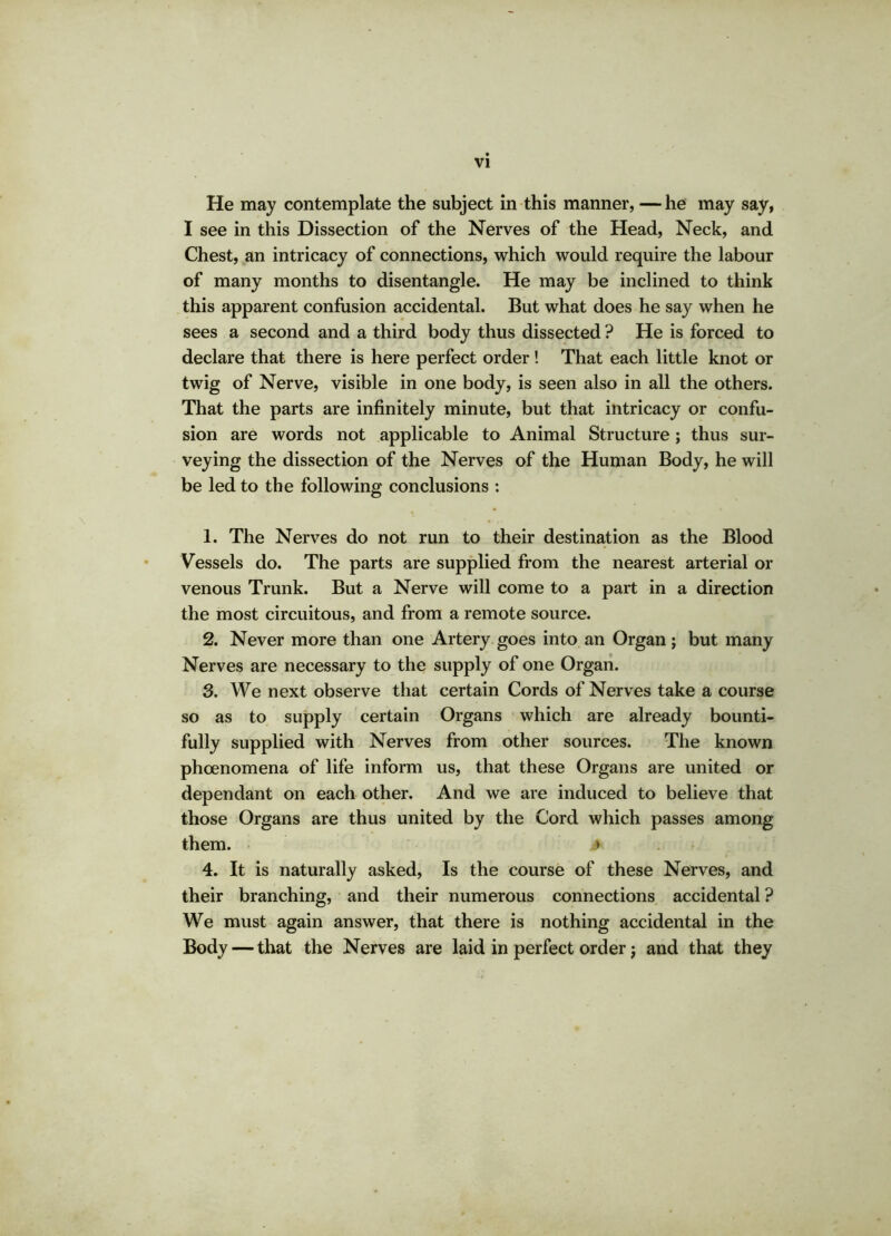 He may contemplate the subject in this manner, — he may say, I see in this Dissection of the Nerves of the Head, Neck, and Chest, an intricacy of connections, which would require the labour of many months to disentangle. He may be inclined to think this apparent confusion accidental. But what does he say when he sees a second and a third body thus dissected ? He is forced to declare that there is here perfect order! That each little knot or twig of Nerve, visible in one body, is seen also in all the others. That the parts are infinitely minute, but that intricacy or confu- sion are words not applicable to Animal Structure ; thus sur- veying the dissection of the Nerves of the Human Body, he will be led to the following conclusions : 1. The Nerves do not run to their destination as the Blood Vessels do. The parts are supplied from the nearest arterial or venous Trunk. But a Nerve will come to a part in a direction the most circuitous, and from a remote source. 2. Never more than one Artery goes into an Organ; but many Nerves are necessary to the supply of one Organ. 3. We next observe that certain Cords of Nerves take a course so as to supply certain Organs which are already bounti- fully supplied with Nerves from other sources. The known phcenomena of life inform us, that these Organs are united or dependant on each other. And we are induced to believe that those Organs are thus united by the Cord which passes among them. > 4. It is naturally asked, Is the course of these Nerves, and their branching, and their numerous connections accidental ? We must again answer, that there is nothing accidental in the Body — that the Nerves are laid in perfect order; and that they
