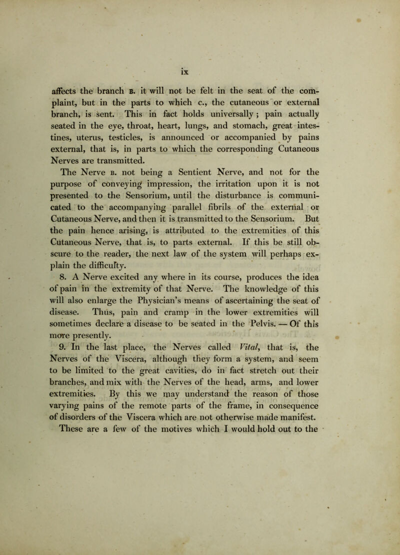 affects the branch B. it will not be felt in the seat of the com- plaint, but in the parts to which c., the cutaneous or external branch, is sent. This in fact holds universally; pain actually seated in the eye, throat, heart, lungs, and stomach, great intes- tines, uterus, testicles, is announced or accompanied by pains external, that is, in parts to which the corresponding Cutaneous Nerves are transmitted. The Nerve b. not being a Sentient Nerve, and not for the purpose of conveying impression, the irritation upon it is not presented to the Sensorium, until the disturbance is communi- cated to the accompanying parallel fibrils of the external or Cutaneous Nerve, and then it is transmitted to the Sensorium. But the pain hence arising, is attributed to the extremities of this Cutaneous Nerve, that is, to parts external. If this be still ob- scure to the reader, the next law of the system will perhaps ex- plain the difficulty. 8. A Nerve excited any where in its course, produces the idea of pain in the extremity of that Nerve. The knowledge of this will also enlarge the Physician’s means of ascertaining the seat of disease. Thus, pain and cramp in the lower extremities will sometimes declare a disease to be seated in the Pelvis. — Of this more presently. 9. In the last place, the Nerves called Vital> that is, the Nerves of the Viscera, although they form a system, and seem to be limited to the great cavities, do in fact stretch out their branches, and mix with the Nerves of the head, arms, and lower « ^ > y t ' ’ t - i • : ■ ' i , . : ; _ , • • 0 extremities. By this we may understand the reason of those varying pains of the remote parts of the frame, in consequence of disorders of the Viscera which are not otherwise made manifest. These are a few of the motives which I would hold out to the
