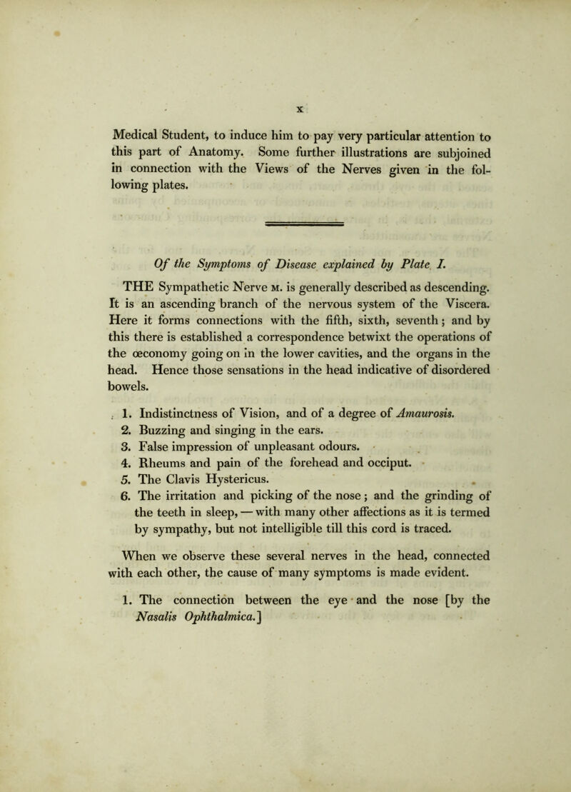 Medical Student, to induce him to pay very particular attention to this part of Anatomy. Some further illustrations are subjoined in connection with the Views of the Nerves given in the fol- lowing plates. Of the Symptoms of Disease explained by Plate I. THE Sympathetic Nerve m. is generally described as descending. It is an ascending branch of the nervous system of the Viscera. Here it forms connections with the fifth, sixth, seventh; and by this there is established a correspondence betwixt the operations of the oeconomy going on in the lower cavities, and the organs in the head. Hence those sensations in the head indicative of disordered bowels. . 1. Indistinctness of Vision, and of a degree of Amaurosis. 2. Buzzing and singing in the ears. 3. False impression of unpleasant odours. 4. Rheums and pain of the forehead and occiput. 5. The Clavis Hystericus. 6. The irritation and picking of the nose; and the grinding of the teeth in sleep, — with many other affections as it is termed by sympathy, but not intelligible till this cord is traced. When we observe these several nerves in the head, connected with each other, the cause of many symptoms is made evident. 1. The connection between the eye and the nose [by the Nasalis Ophthalmica.~\