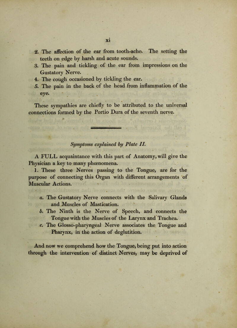 2. The affection of the ear from tooth-ache. The setting the teeth on edge by harsh and acute sounds. 3. The pain and tickling of the ear from impressions on the Gustatory Nerve. 4. The cough occasioned by tickling the ear. 5. The pain in the back of the head from inflammation of the eye. • These sympathies are chiefly to be attributed to the universal connections formed by the Portio Dura of the seventh nerve. Symptoms explained by Plate II. A FULL acquaintance with this part of Anatomy, will give the Physician a key to many phoenomena. 1. These three Nerves passing to the Tongue, are for the purpose of connecting this Organ with different arrangements of Muscular Actions. a. The Gustatory Nerve connects with the Salivary Glands and Muscles of Mastication. b. The Ninth is the Nerve of Speech, and connects the Tongue with the Muscles of the Larynx and Trachea. c. The Glosso-pharyngeal Nerve associates the Tongue and Pharynx, in the action of deglutition. And now we comprehend how the Tongue, being put into action through the intervention of distinct Nerves, may be deprived of