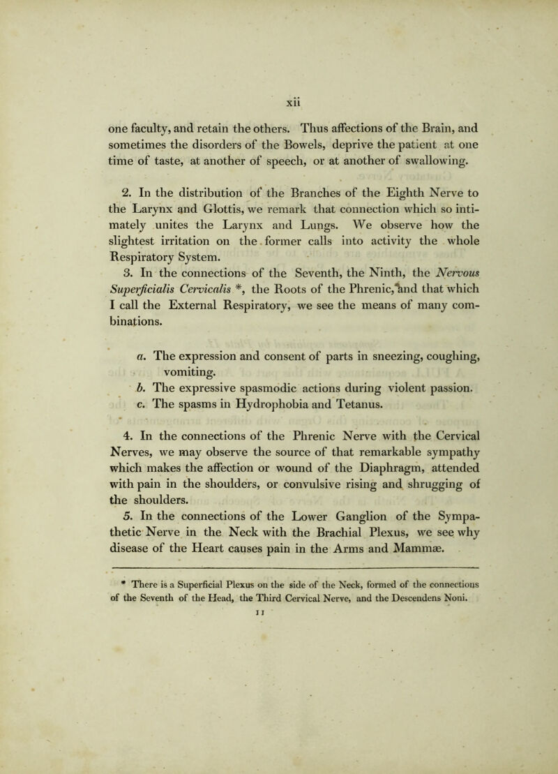 one faculty, and retain the others. Thus affections of the Brain, and sometimes the disorders of the Bowels, deprive the patient at one time of taste, at another of speech, or at another of swallowing. 2. In the distribution of the Branches of the Eighth Nerve to the Larynx and Glottis, we remark that connection which so inti- mately unites the Larynx and Lungs. We observe how the slightest irritation on the former calls into activity the whole Respiratory System. 3. In the connections of the Seventh, the Ninth, the Nervous Superficialis Cervicalis *, the Roots of the Phrenic,^nd that which I call the External Respiratory, we see the means of many com- binations. a. The expression and consent of parts in sneezing, coughing, vomiting. b. The expressive spasmodic actions during violent passion. c. The spasms in Hydrophobia and Tetanus. 4. In the connections of the Phrenic Nerve with the Cervical Nerves, we may observe the source of that remarkable sympathy which makes the affection or wound of the Diaphragm, attended with pain in the shoulders, or convulsive rising and shrugging of the shoulders. 5. In the connections of the Lower Ganglion of the Sympa- thetic Nerve in the Neck with the Brachial Plexus, we see why disease of the Heart causes pain in the Arms and Mammae. * There is a Superficial Plexus on the side of the Neck, formed of the connections of the Seventh of the Head, the Third Cervical Nerve, and the Descendens Noni. 11