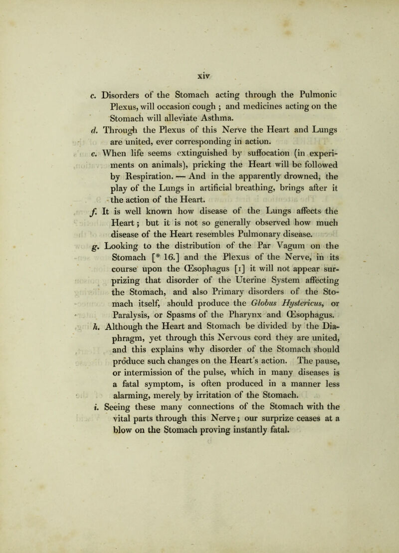 c. Disorders of the Stomach acting through the Pulmonic Plexus, will occasion cough ; and medicines acting on the Stomach will alleviate Asthma. d. Through the Plexus of this Nerve the Heart and Lungs are united, ever corresponding in action. e. When life seems extinguished b}r suffocation (in experi- ments on animals), pricking the Heart will be followed by Respiration. — And in the apparently drowned, the play of the Lungs in artificial breathing, brings after it the action of the Heart. f. It is well known how disease of the Lungs affects the Heart; but it is not so generally observed how much disease of the Heart resembles Pulmonary disease. g. Looking to the distribution of the Par Vagum on the Stomach [* 16.] and the Plexus of the Nerve, in its course upon the (Esophagus [i] it will not appear sur- prizing that disorder of the Uterine System affecting the Stomach, and also Primary disorders of the Sto- mach itself, should produce the Globus Hystericus, or Paralysis, or Spasms of the Pharynx and (Esophagus. h. Although the Heart and Stomach be divided by the Dia- phragm, yet through this Nervous cord they are united, and this explains why disorder of the Stomach should produce such changes on the Heart’s action. The pause, or intermission of the pulse, which in many diseases is a fatal symptom, is often produced in a manner less alarming, merely by irritation of the Stomach, t. Seeing these many connections of the Stomach with the vital parts through this Nerve; our surprize ceases at a blow on the Stomach proving instantly fatal.