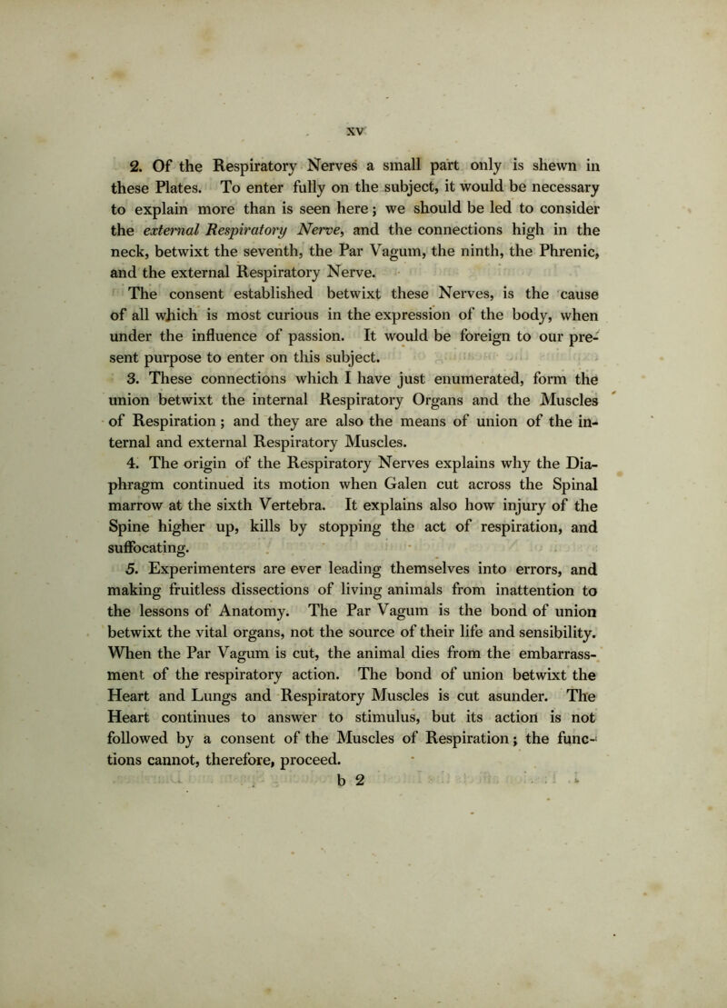 2. Of the Respiratory Nerves a small part only is shewn in these Plates. To enter fully on the subject, it would be necessary to explain more than is seen here; we should be led to consider the external Respiratory Nerve, and the connections high in the neck, betwixt the seventh, the Par Vagum, the ninth, the Phrenic, and the external Respiratory Nerve. The consent established betwixt these Nerves, is the cause of all which is most curious in the expression of the body, when under the influence of passion. It would be foreign to our pre- sent purpose to enter on this subject. 3. These connections which I have just enumerated, form the union betwixt the internal Respiratory Organs and the Muscles of Respiration; and they are also the means of union of the in- ternal and external Respiratory Muscles. 4. The origin of the Respiratory Nerves explains why the Dia- phragm continued its motion when Galen cut across the Spinal marrow at the sixth Vertebra. It explains also how injury of the Spine higher up, kills by stopping the act of respiration, and suffocating. 5. Experimenters are ever leading themselves into errors, and making fruitless dissections of living animals from inattention to the lessons of Anatomy. The Par Vagum is the bond of union betwixt the vital organs, not the source of their life and sensibility. When the Par Vagum is cut, the animal dies from the embarrass- ment of the respiratory action. The bond of union betwixt the Heart and Lungs and Respiratory Muscles is cut asunder. The Heart continues to answer to stimulus, but its action is not followed by a consent of the Muscles of Respiration; the func- tions cannot, therefore, proceed. b 2 • • *