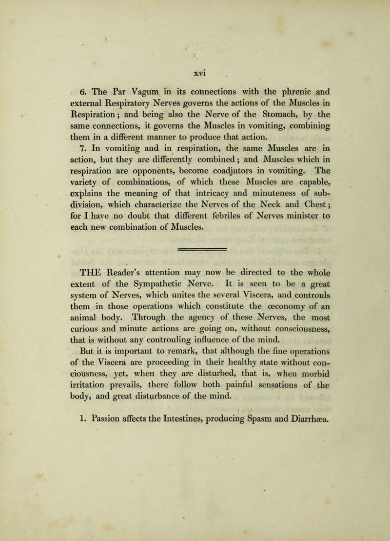 6. The Par Vagum in its connections with the phrenic and external Respiratory Nerves governs the actions of the Muscles in Respiration; and being also the Nerve of the Stomach, by the same connections, it governs the Muscles in vomiting, combining them in a different manner to produce that action. 7. In vomiting and in respiration, the same Muscles are in action, but they are differently combined; and Muscles which in respiration are opponents, become coadjutors in vomiting. The variety of combinations, of which these Muscles are capable, explains the meaning of that intricacy and minuteness of sub- division, which characterize the Nerves of the Neck and Chest; for I have no doubt that different febriles of Nerves minister to each new combination of Muscles. THE Reader’s attention may now be directed to the whole extent of the Sympathetic Nerve. It is seen to be a great system of Nerves, which unites the several Viscera, and controuls them in those operations which constitute the oeconomy of an animal body. Through the agency of these Nerves, the most curious and minute actions are going on, without consciousness, that is without any controuling influence of the mind. Rut it is important to remark, that although the fine operations of the Viscera are proceeding in their healthy state without con- ciousness, yet, when they are disturbed, that is, when morbid irritation prevails, there follow both painful sensations of the body, and great disturbance of the mind. * tv 1. Passion affects the Intestines, producing Spasm and Diarrhaea.