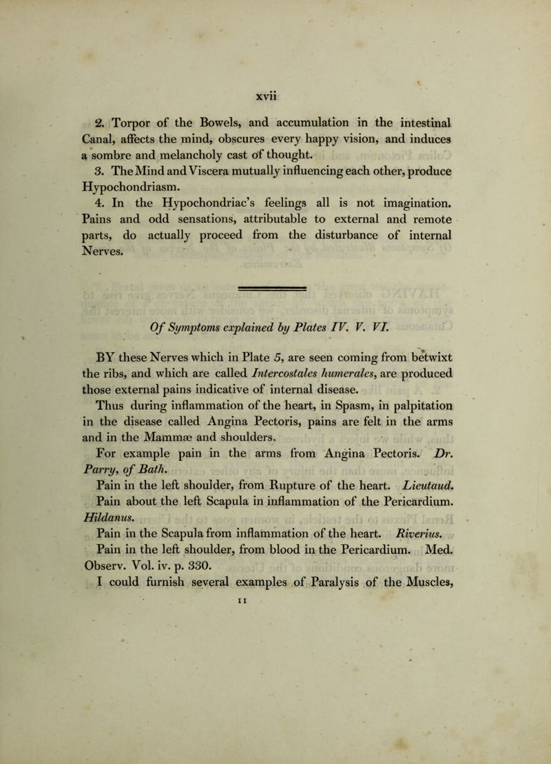 2. Torpor of the Bowels, and accumulation in the intestinal Canal, affects the mind, obscures every happy vision, and induces a sombre and melancholy cast of thought. 3. The Mind and Viscera mutually influencing each other, produce Hypochondriasm. 4. In the Hypochondriac’s feelings all is not imagination. Pains and odd sensations, attributable to external and remote parts, do actually proceed from the disturbance of internal Nerves. Of Symptoms explained by Plates IV. V. VI. BY these Nerves which in Plate 5, are seen coming from betwixt the ribs, and which are called Intercostales humerales, are produced those external pains indicative of internal disease. Thus during inflammation of the heart, in Spasm, in palpitation in the disease called Angina Pectoris, pains are felt in the arms and in the Mammae and shoulders. For example pain in the arms from Angina Pectoris. Dr. Parry, of Bath. Pain in the left shoulder, from Rupture of the heart. Lieutaud. Pain about the left Scapula in inflammation of the Pericardium. Hildanus. Pain in the Scapula from inflammation of the heart. Riverius. Pain in the left shoulder, from blood in the Pericardium. Med. Observ. Vol. iv. p. 330. I could furnish several examples of Paralysis of the Muscles,