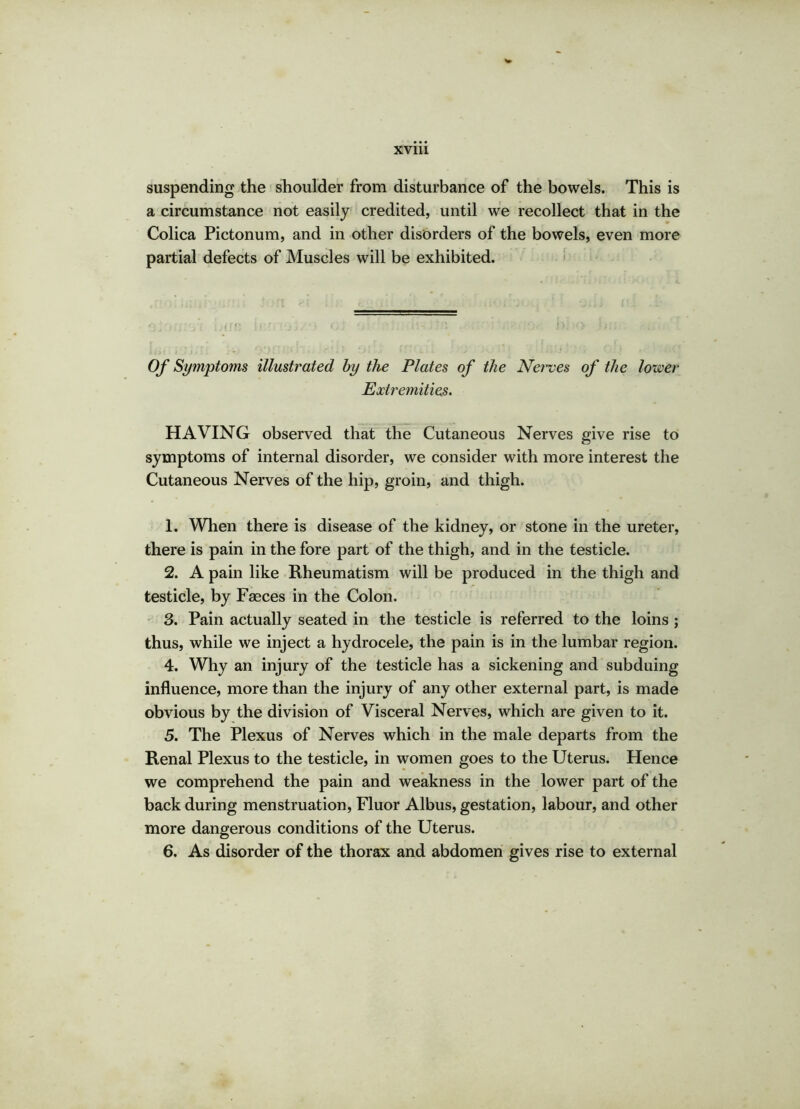 suspending the shoulder from disturbance of the bowels. This is a circumstance not easily credited, until we recollect that in the Colica Pictonum, and in other disorders of the bowels, even more partial defects of Muscles will be exhibited. Of Symptoms illustrated by the Plates of the Nerves of the lower Extremities. HAVING observed that the Cutaneous Nerves give rise to symptoms of internal disorder, we consider with more interest the Cutaneous Nerves of the hip, groin, and thigh. 1. When there is disease of the kidney, or stone in the ureter, there is pain in the fore part of the thigh, and in the testicle. 2. A pain like Rheumatism will be produced in the thigh and testicle, by Fasces in the Colon. 3. Pain actually seated in the testicle is referred to the loins ; thus, while we inject a hydrocele, the pain is in the lumbar region. 4. Why an injury of the testicle has a sickening and subduing influence, more than the injury of any other external part, is made obvious by the division of Visceral Nerves, which are given to it. 5. The Plexus of Nerves which in the male departs from the Renal Plexus to the testicle, in women goes to the Uterus. Hence we comprehend the pain and weakness in the lower part of the back during menstruation, Fluor Albus, gestation, labour, and other more dangerous conditions of the Uterus. 6. As disorder of the thorax and abdomen gives rise to external