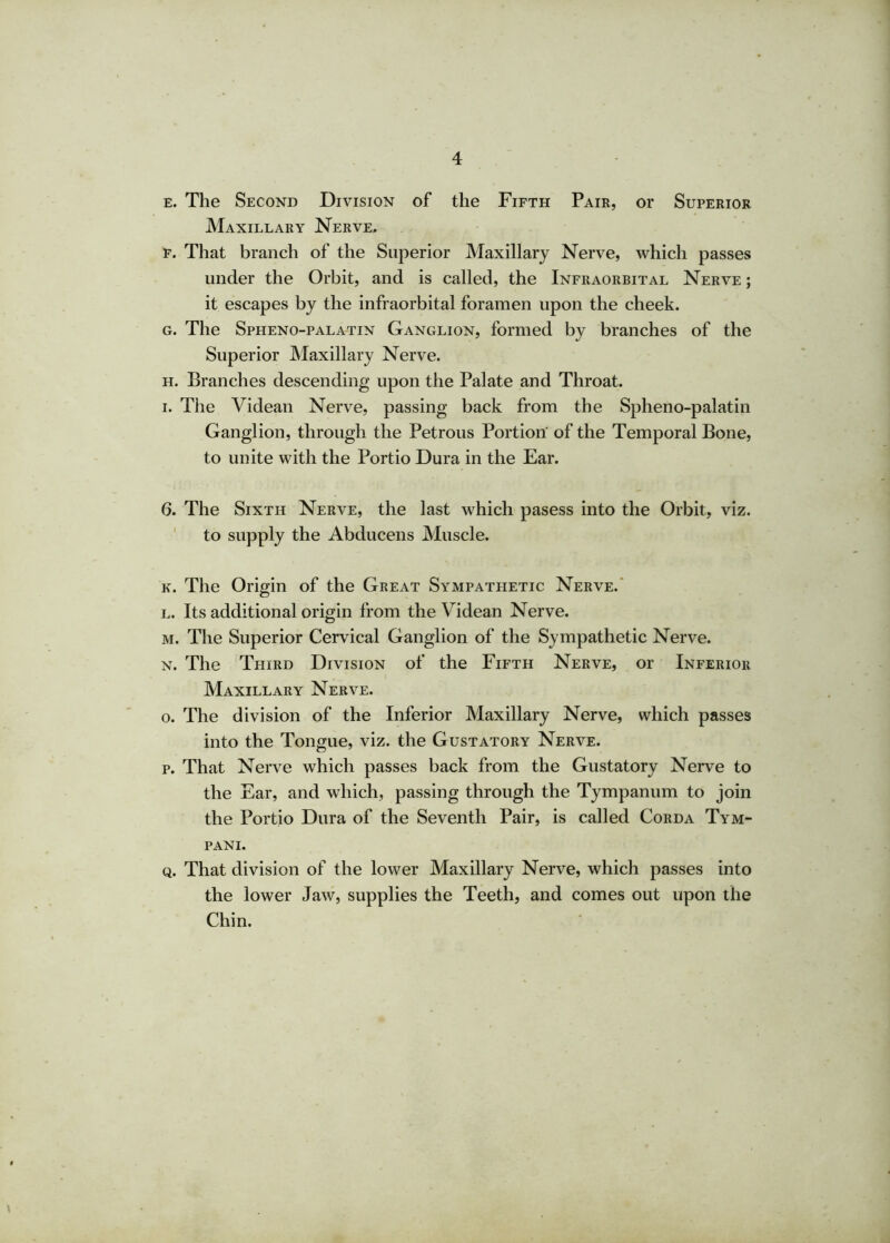 e. The Second Division of the Fifth Pair, or Superior Maxillary Nerve, f. That branch of the Superior Maxillary Nerve, which passes under the Orbit, and is called, the Infraorbital Nerve ; it escapes by the infraorbital foramen upon the cheek. g. The Spheno-palatin Ganglion, formed by branches of the Superior Maxillary Nerve. h. Branches descending upon the Palate and Throat. i. The Videan Nerve, passing back from the Spheno-palatin Ganglion, through the Petrous Portion of the Temporal Bone, to unite with the Portio Dura in the Ear. 6. The Sixth Nerve, the last which pasess into the Orbit, viz. to supply the Abducens Muscle. k. The Origin of the Great Sympathetic Nerve. l. Its additional origin from the Videan Nerve. m. The Superior Cervical Ganglion of the Sympathetic Nerve. n. The Third Division of the Fifth Nerve, or Inferior Maxillary Nerve. o. The division of the Inferior Maxillary Nerve, which passes into the Tongue, viz. the Gustatory Nerve. p. That Nerve which passes back from the Gustatory Nerve to the Ear, and which, passing through the Tympanum to join the Portio Dura of the Seventh Pair, is called Corda Tym- pani. q. That division of the lower Maxillary Nerve, which passes into the lower Jaw, supplies the Teeth, and comes out upon the Chin.