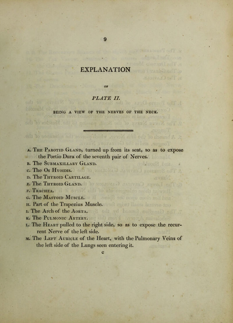 EXPLANATION OF PLATE II. BEING A VIEW OF THE NERVES OF THE NECK. a. The Parotid Gland, turned up from its seat, so as to expose the Portio Dura of the seventh pair of Nerves. b. The Submaxillary Gland. c. The Os Hyoidis. d. The Thyroid Cartilage. e. The Thyroid Gland. f. Trachea. g. The Mastoid Muscle. h. Part of the Trapezius Muscle. i. The Arch of the Aorta. k. The Pulmonic Artery. l. The Heart pulled to the right side, so as to expose the recur- rent Nerve of the left side. m. The Left Auricle of the Heart, with the Pulmonary Veins of the left side of the Lungs seen entering it. c
