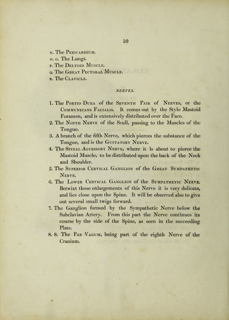 n. The Pericardium. o. o. The Lungs. p. The Deltoid Muscle. q. The Great Pectoral Muscle, r. The Clavicle. nerves. 1. The Portio Dura of the Seventh Pair of Nerves, or the Communicans Facialis. It comes out by the Stylo Mastoid Foramen, and is extensively distributed over the Face. 2. The Ninth Nerve of the Scull, passing to the Muscles of the Tongue. 3. A branch of the fifth Nerve, which pierces the substance of the Tongue, and is the Gustatory Nerve. 4. The Spinal Accessory Nerve, where it is about to pierce the Mastoid Muscle, to be distributed upon the back of the Neck and Shoulder. 5. The Superior Cervical Ganglion of the Great Sympathetic Nerve. 6. The Lower Cervical Ganglion of the Sympathetic Nerve. Betwixt those enlargements of this Nerve it is very delicate, and lies close upon the Spine. It will be observed also to give out several small twigs forward. 7. The Ganglion formed by the Sympathetic Nerve below the Subclavian Artery. From this part the Nerve continues its course by the side of the Spine, as seen in the succeeding Plate. 8. 8. The Par Vagum, being part of the eighth Nerve of the Cranium.