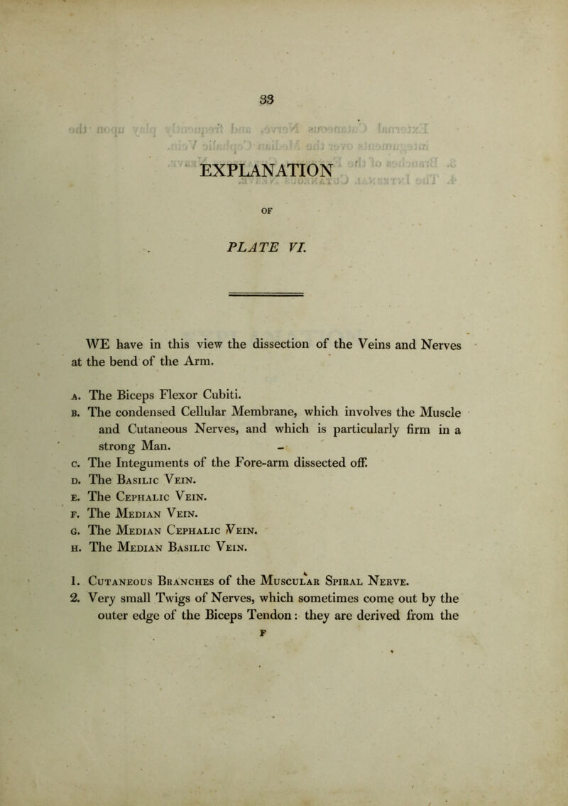 EXPLANATION #3- ’ i .1 ¥ r.*j’; '■/. iJX OF PLATE VI. WE have in this view the dissection of the Veins and Nerves at the bend of the Arm. a. The Biceps Flexor Cubiti. b. The condensed Cellular Membrane, which involves the Muscle and Cutaneous Nerves, and which is particularly firm in a strong Man. c. The Integuments of the Fore-arm dissected off. d. The Basilic Vein. e. The Cephalic Vein. f. The Median Vein. g. The Median Cephalic Vein. h. The Median Basilic Vein. 1. Cutaneous Branches of the Muscular Spiral Nerve. 2. Very small Twigs of Nerves, which sometimes come out by the outer edge of the Biceps Tendon: they are derived from the F