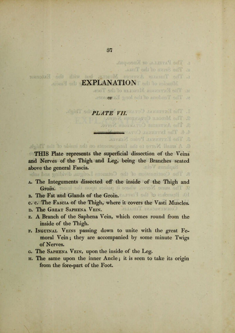 EXPLANATION .f , C O '?.» >') 8.1 I 1 OF PLATE VII. THIS Plate represents the superficial dissection of the Veins and Nerves of the Thigh and Leg, being the Branches seated above the general Fascia. a. The Integuments dissected off the inside of the Thigh and Groin. b. The Fat and Glands of the Groin. c. c. The Fascia of the Thigh, where it covers the Vasti Muscles. d. The Great Saphena Vein. e. A Branch of the Saphena Vein, which comes round from the inside of the Thigh. f. Inguinal Veins passing down to unite with the great Fe- moral Vein; they are accompanied by some minute Twigs of Nerves. g. The Saphena Vein, upon the inside of the Leg. h. The same upon the inner Ancle; it is seen to take its origin from the fore-part of the Foot.