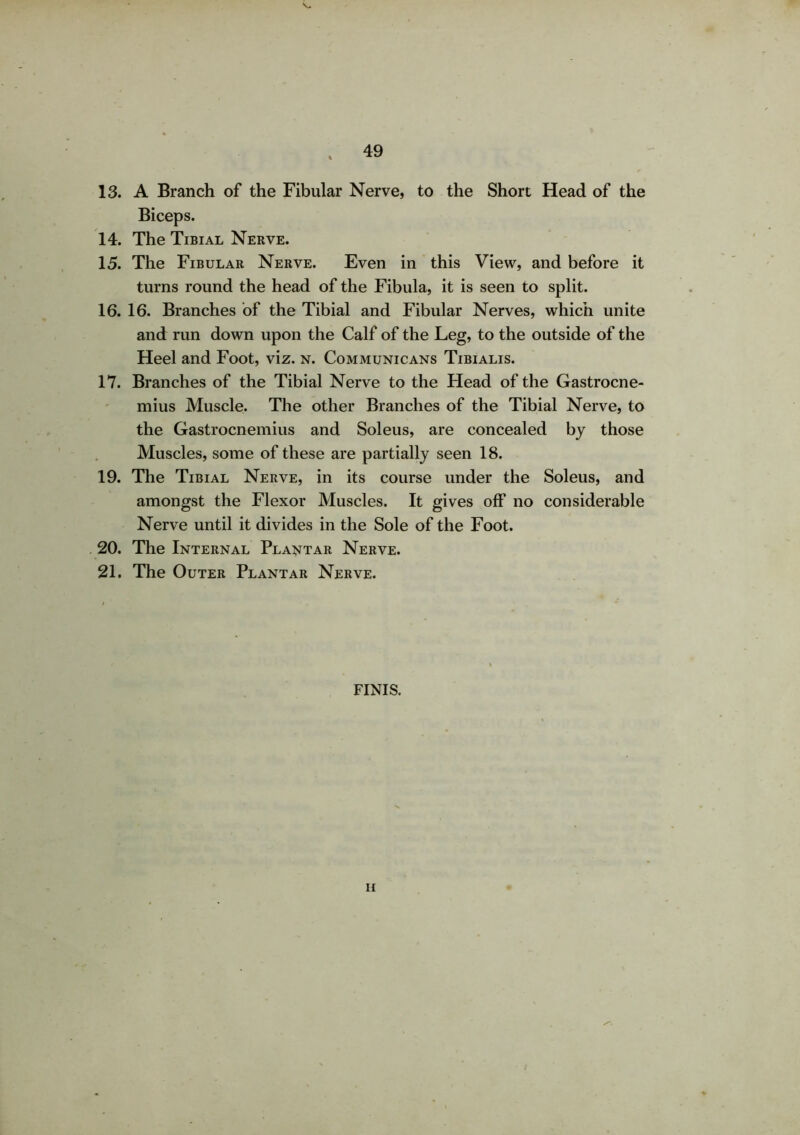 13. A Branch of the Fibular Nerve, to the Short Head of the Biceps. 14. The Tibial Nerve. 15. The Fibular Nerve. Even in this View, and before it turns round the head of the Fibula, it is seen to split. 16. 16. Branches of the Tibial and Fibular Nerves, which unite and run down upon the Calf of the Leg, to the outside of the Heel and Foot, viz. n. Communicans Tibialis. 17. Branches of the Tibial Nerve to the Head of the Gastrocne- mius Muscle. The other Branches of the Tibial Nerve, to the Gastrocnemius and Soleus, are concealed by those Muscles, some of these are partially seen 18. 19. The Tibial Nerve, in its course under the Soleus, and amongst the Flexor Muscles. It gives off no considerable Nerve until it divides in the Sole of the Foot. 20. The Internal Plantar Nerve. 21. The Outer Plantar Nerve. FINIS.