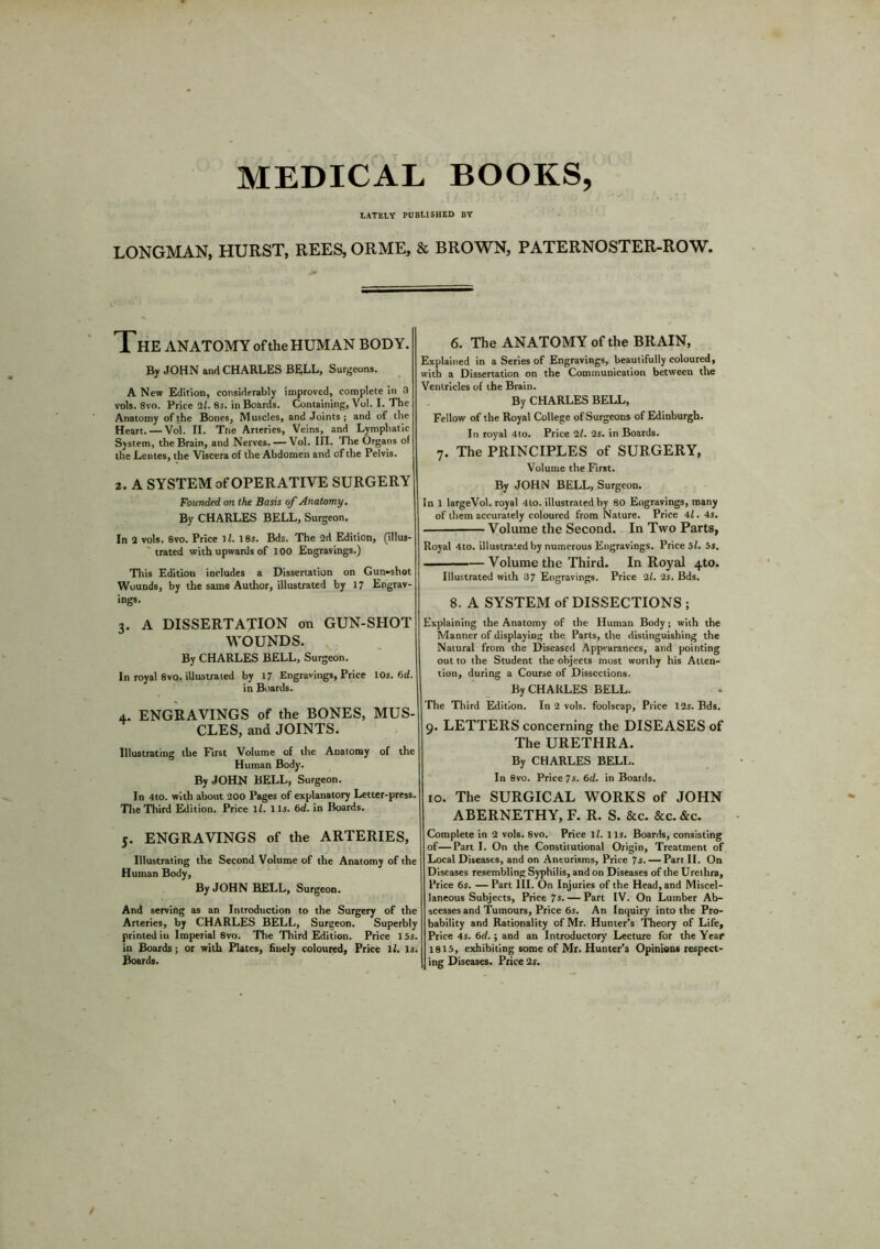 MEDICAL BOOKS, LATELY PUBLISHED BY LONGMAN, HURST, REES, ORME, & BROWN, PATERNOSTER-ROW. The ANATOMY of the HUMAN BODY. By JOHN and CHARLES BELL, Surgeons. A New Edition, considerably improved, complete in 3 vols. 8vo. Price ll. 8s. in Boards. Containing, Vol. I. The Anatomy of the Bones, Muscles, and Joints ; and of the Heart. — Vol. II. Tne Arteries, Veins, and Lymphatic System, the Brain, and Nerves. — Vol. III. The Organs of the Lentes, the Viscera of the Abdomen and of the Pelvis. 2. A SYSTEM of OPERATIVE SURGERY Founded on the Basis of Anatomy. By CHARLES BELL, Surgeon. In 2 vols. 8vo. Price 11. 18s. Bds. The 2d Edition, (illus- trated with upwards of 100 Engravings.) This Edition includes a Dissertation on Gun-shot Wounds, by the same Author, illustrated by 17 Engrav- ings. 3. A DISSERTATION on GUN-SHOT WOUNDS. By CHARLES BELL, Surgeon. In royal 8vo. illustrated by 17 Engravings, Price 10s. 6cZ. in Boards. 4. ENGRAVINGS of the BONES, MUS- CLES, and JOINTS. Illustrating the First Volume of the Anatomy of the Human Body. By JOHN BELL, Surgeon. In 4to. with about 200 Pages of explanatory Letter-press. The Third Edition. Price lZ. 11s. 6d. in Boards. 5. ENGRAVINGS of the ARTERIES, Illustrating the Second Volume of the Anatomy of the Human Body, By JOHN BELL, Surgeon. And serving as an Introduction to the Surgery of the Arteries, by CHARLES BELL, Surgeon. Superbly printed in Imperial 8vo. The Third Edition. Price 15s. in Boards ; or with Plates, fiuely coloured. Price lZ. Is. Boards. 6. The ANATOMY of the BRAIN, Explained in a Series of Engravings, beautifully coloured, with a Dissertation on the Communication between the Ventricles of the Brain. By CHARLES BELL, Fellow of the Royal College of Surgeons of Edinburgh. In royal 4to. Price ll. 2s. in Boards. 7. The PRINCIPLES of SURGERY, Volume the First. By JOHN BELL, Surgeon. In 1 largeVol. royal 4to. illustrated by 80 Engravings, many of them accurately coloured from Nature. Price 4Z. 4s. Volume the Second. In Two Parts, Royal 4to. illustrated by numerous Engravings. Price 5Z. 5s. . — Volume the Third. In Royal 4to. Illustrated with 37 Engravings. Price 2Z. 2s. Bds. 8. A SYSTEM of DISSECTIONS ; Explaining the Anatomy of the Human Body; with the Manner of displaying the Parts, the distinguishing the Natural from the Diseased Appearances, and pointing out to the Student the objects most worthy his Atten- tion, during a Course of Dissections. By CHARLES BELL. The Third Edition. In 2 vols. foolscap, Price 12s. Bds. 9. LETTERS concerning the DISEASES of The URETHRA. By CHARLES BELL. In 8vo. Price 7s. 6d. in Boards. 10. The SURGICAL WORKS of JOHN ABERNETHY, F. R. S. &c. &c. &c. Complete in 2 vols. 8vo. Price lZ. 11s. Boards, consisting of—Part I. On the Constitutional Origin, Treatment of Local Diseases, and on Aneurisms, Price 7s. —Part II. On Diseases resembling Syphilis, and on Diseases of the Urethra, Price 6s. — Part III. On Injuries of the Head, and Miscel- laneous Subjects, Price Js. — Part IV. On Lumber Ab- scesses and Tumours, Price 6s. An Inquiry into the Pro- bability and Rationality of Mr. Hunter’s Theory of Life, Price 4s. 6d.; and an Introductory Lecture for the Year 1815, exhibiting some of Mr. Hunter’3 Opinions respect- ing Diseases. Price 2s.