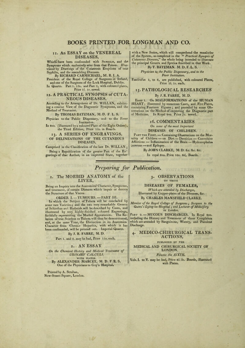 BOOKS PRINTED FOR LONGMAN AND CO. ii. An ESSAY on the VENEREAL DISEASES, Which’, have been confounded with Syphilis, and the Symptoms which exclusively arise from that Poison. Illus- trated by Drawings of the Cutaneous Eruptions of true Syphilis, and the resembling Diseases. By RICHARD CARMICHAEL, M. R. I. A. President of the Royal College of Surgeons in Ireland, and one of the Surgeons of the Lock Hospital, Dublin. In Quarto. Parti. 13s. and Part 2, with coloured plates, Price 1l. 5s. sewed. 12. A PRACTICAL SYNOPSIS of CUTA- NEOUS DISEASES, According to the Arrangement of Dr. WILLAN, exhibit- ing a concise View of the Diagnostic Symptoms, and the Method of Treatment. By THOMAS BATEMAN, M. D. F. L. S. Physician to the Public Dispensary, and to the Fever Institution. In 8vo. (illustrated by a coloured Plate of the Eight Orders), the Third Edition, Price 12s. in Boards. 13. A SERIES OF ENGRAVINGS, OF DELINEATIONS OF THE CUTANEOUS DISEASES, Comprised in the Classification of the late Dr. WILL AN j Being a Repttblicalion of the greater Part of the En- gravings of that Author, in an improved State, together with a New Series, which will comprehend the remainder of the System, as completed in the “ Practical Synopsis of Cutaneous Diseases, the whole being intended to illustrate the principal Genera and Species described in that Work. By T. BATEMAN. M. D. F. L. S. Physician to the Public Dispensary, and to the Fever Institution. Fasciculus 1, to 6, are published, with coloured Plates, Price ll. Is. each. 15. PATHOLOGICAL RESEARCHES By J.R.FARRE, M.D. Essay 1. On MALFORMATIONS of the HUMAN HEART; illustrated by numerous Cases, and Five Plates, containing Fourteen Figures ; and preceded by some Ob- servations on the Method of improving the Diagnostic part of Medicine. In Royal 8vo. Price 7s. sewed. 16. COMMENTARIES On some of the most Important DISEASES OF CHILDREN. Part the First. — Containing Observations on the Mor- tality of Children — on Diet—Dentition — Convulsive Affections — Inflammation of the Brain — Hydrocephalus internus—and Epilepsy. By JOHN CLARKE, M.D. &c. &c. &c. In royal 8vo. Price 10s. 6d, Boards. Preparing for Publication. I. The MORBID ANATOMY of the LIVER, Being an Inquiry into the Anatomical Character,Symptoms, and treatment, of certain Diseases which impair or destroy the Structure of that Visctts. ORDER I. —TUMOURS. —PART III. In which the Subject ofTubera will be concluded by some rare Varieties; and the two very remarkable Genera of Schirrhus and Hvdatids will be described by Cases, and illustrated by very highly-finished coloured Engravings, faithfully representing the Morbid Appearances, 'the Re- lation of true Scirrhus to Tubera will thus be demonstrated, and, at the same Time, the Distinction in its Auatomica Character from Chronic Hepatitis, with which it has been confounded, will be pointed out. Imperial Quarto. By J. R. FARRE, M.D. Part 1. and 2. may be had, Price 15s. each. 2. AN ESSAY On the Chemical History and Medical Treatment of URINARY CALCULI. with plates. By ALEXANDER MARCET, M. D. F. R. S. One of the Physicians to Guy’s Hospital, 3. OBSERVATIONS ON THOSE DISEASES OF FEMALES, TVhich are attended by Discharges, Illustrated by Copper-plates of the Diseases, &c. By CHARLES MANSFIELD CLARKE. Member of the Royal College of Surgeons ; Surgeon to the Queen’s Lying-in-Hospital; and Lecturer of Midwifery in London. Part 2. —MUCOUS DISCHARGES. In Royal 8vo. including the History and Treatment of those Complaints which are attended by Sanguineus, Watery, and Purulent Discharge. 4. MEDICO-CHIRURGICAL TRANS- ACTIONS, PUBLISHED BY THE MEDICAL AND CHIRURGICAL SOCIETY OF LONDON. Volume the SIXTH. Vols. I. to V. may be had, Price 41. 3s. Boards, illustrated with Plates. Printed by A. Strahan, New-Street-Square, London.
