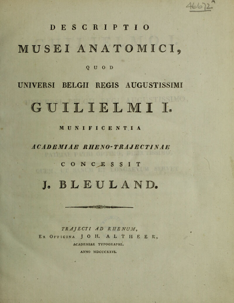 ^ 2— DESCRIPTIO MUSEI ANATOMICI^ \ . • QUOD UNIVERSI BELGII REGIS AUGUSTISSIMI GUILIELMI I, MUNIFICENTIA ACADEMIAE RHENO-TRAJECTINAE CONCESSIT J, B L E U E A N D, —r I ■ TRAJECTI AD RHENUM, Ex Officina J O H. A L T H E E R'y ACADEMIAE TYPOGRAPHlV ANNO MDCCCXXVL
