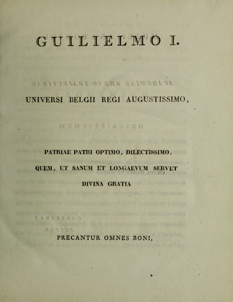 GUILIELMO I UNIVERSI, BELGII REGI AUGUSTISSIMO, PATRIAE PATRI OPTIMO, DILECTISSLMO, QUExM, UT SANUM ET LONGAEVUM SERVET DIVINA GRATIA J1 j ’t H i't j PRECANTUR OMNES BONI,