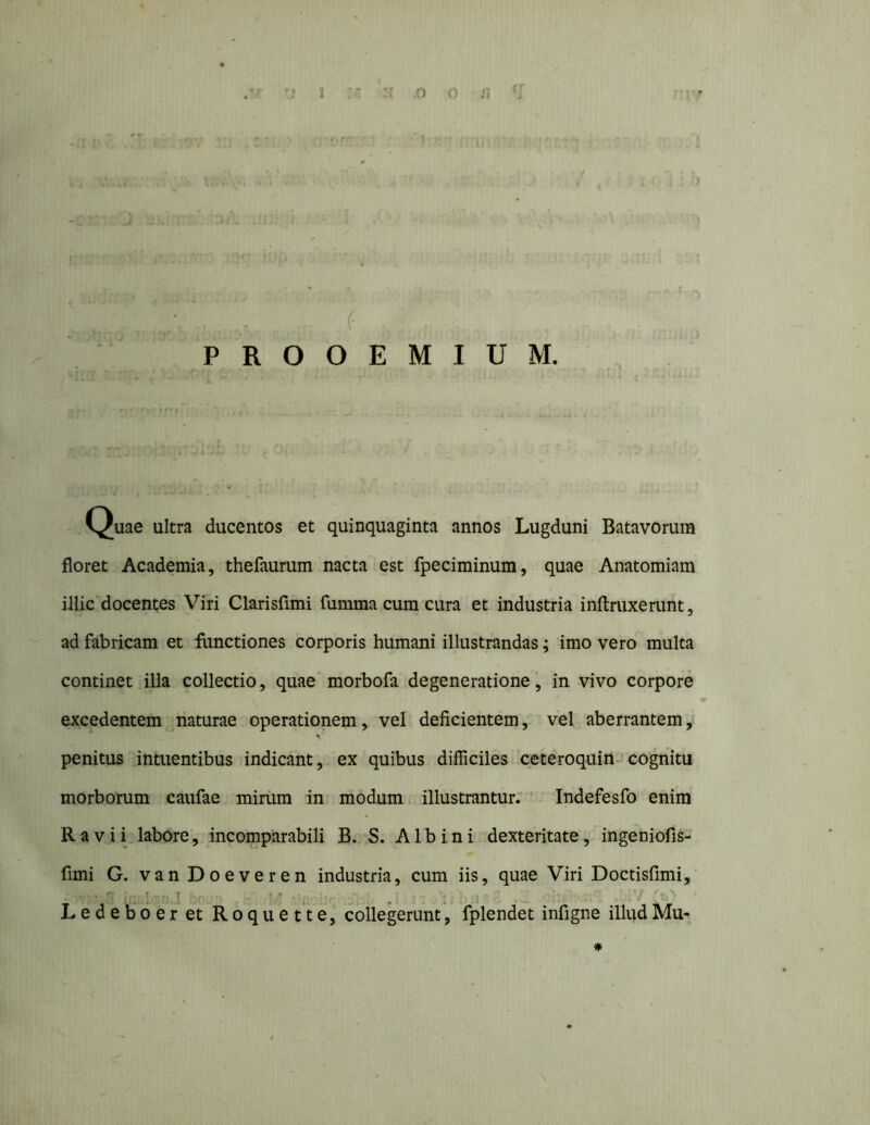 tr 1 (' PROOEMIUM. Quae ultra ducentos et quinquaginta annos Lugduni Batavorum floret Academia, thefaurum nacta est fpeciminum, quae Anatomiam illic docentes Viri Clarisfimi fumma cum cura et industria inftruxerunt, ad fabricam et fimctiones corporis humani illustrandas; imo vero multa continet illa collectio, quae morbofa degeneratione, in vivo corpore excedentem naturae operationem, vel deficientem, vel aberrantem, ^ ■ penitus intuentibus indicant, ex quibus difficiles ceteroquin^ cognitu morborum caufae miriim in modum illustrantur; ' Indefesfo enim Ravii labore, incomparabili B. S. Albini dexteritate, ingeniofis- fimi G. vanDoeveren industria, cum iis, quae Viri Doctisfimi,’ L e d e b*6 e r et R 6 q u e t*t e, collegerunt, fplendet infigne illud Mu- *