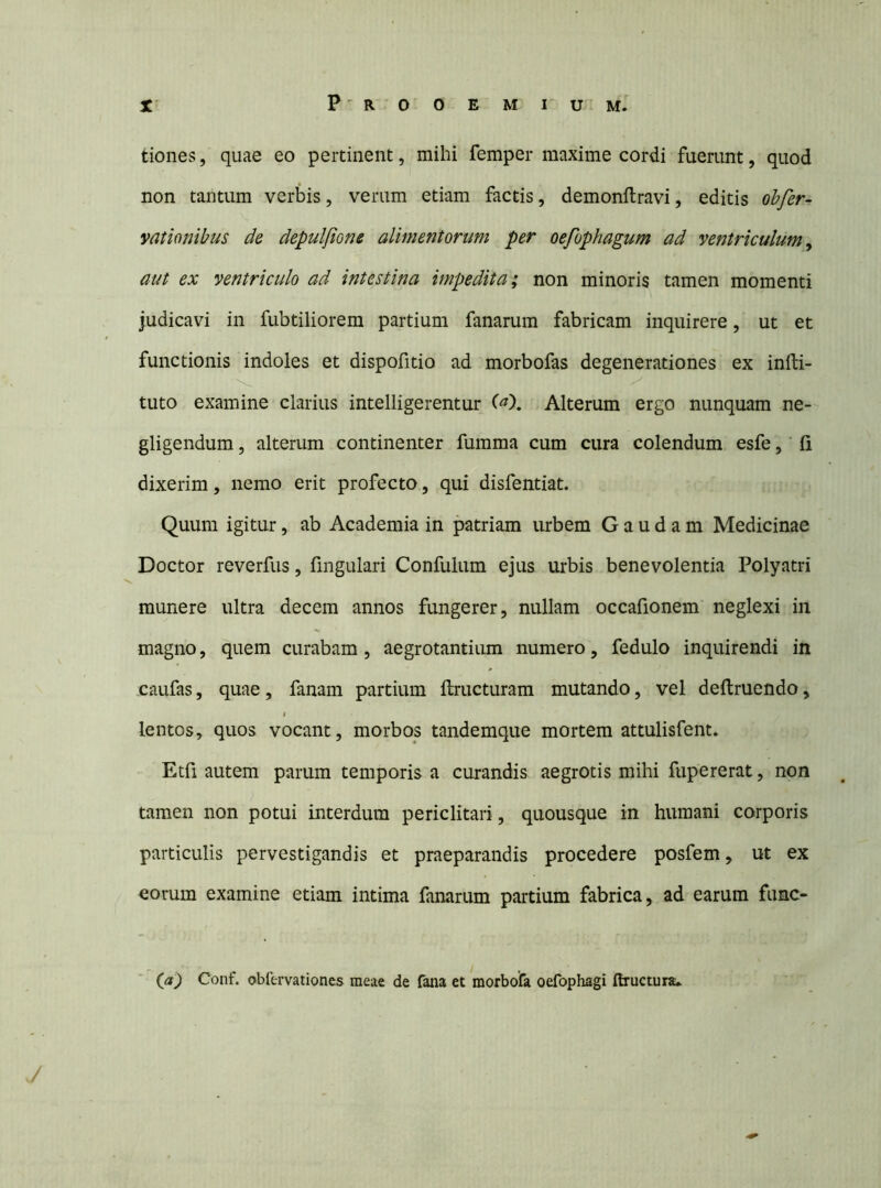 tiones, quae eo pertinent, mihi femper maxime cordi fuerunt, quod non tantum verbis, verum etiam factis, demonftravi, editis ohfer- vationibus de depuljione alimentorum per oefophagum ad ventriculum ^ aut ex ventriculo ad intestina impedita; non minoris tamen momenti judicavi in fubtiliorem partium fanarum fabricam inquirere, ut et functionis indoles et dispofitio ad morbofas degenerationes ex infti- tuto examine clarius intelligerentur C^). Alterum ergo nunquam ne- gligendum, alterum continenter fumma cum cura colendum esfe, ’ fi dixerim, nemo erit profecto, qui disfentiat. Quum igitur, ab Academia in patriam urbem G a u d a m Medicinae Doctor reverfus, fmgulari Confulum ejus urbis benevolentia Polyatri munere ultra decem annos fungerer, nullam occafionem neglexi in magno, quem curabam, aegrotantium numero, fedulo inquirendi in caufas, quae, fanam partium ftructuram mutando, vel deftruendo, lentos, quos vocant, morbos tandemque mortem attulisfent» Etfi autem parum temporis a curandis aegrotis mihi fupererat, non tamen non potui interdum periclitari, quousque in humani corporis particulis pervestigandis et praeparandis procedere posfem, ut ex eorum examine etiam intima fanarum partium fabrica, ad earum fune- (a) Conf. obfervationes meae de fana et morbofa oefophagi Ilructura»