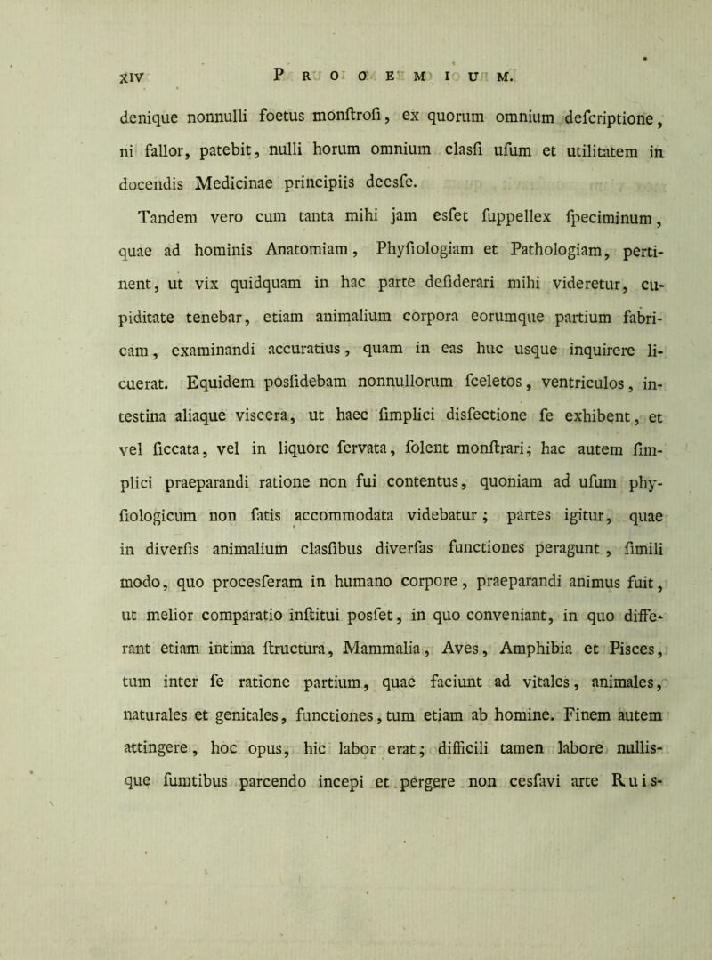 denique nonnulli foetus monftrofi, ex quorum omnium defcriptione, ni fallor, patebit, nulli horum omnium clasfi ufum et utilitatem in^ docendis Medicinae principiis deesfe. Tandem vero cum tanta mihi jam esfet fuppellex fpeciminum, quae ad hominis Anatomiam, Phyfiologiam et Pathologiam, perti- nent, ut vix quidquam in hac parte defiderari mihi videretur, cu- piditate tenebar, etiam animalium corpora eorumque partium fabri- cam , examinandi accuratius, quam in eas huc usque inquirere li- cuerat. Equidem posfidebam nonnullorum fceletos, ventriculos, in- testina aliaque viscera, ut haec fimplici disfectione fe exhibent, et vel ficcata, vel in liquore fervata, folent monftrari; hac autem fim- plici praeparandi ratione non fui contentus, quoniam ad ufum phy- fiologicLim non fatis accommodata videbatur; partes igitur, quae- in diverfis animalium clasfibus diverfas functiones peragunt , fimili modo, quo procesferam in humano corpore, praeparandi animus fuit, ut melior comparatio inllitui posfet, in quo conveniant, in quo diffe- rant etiam intima ftructura, Mammalia, Aves, Amphibia et Pisces, tum inter fe ratione partium, quae faciunt ad vitales, animales, naturales et genitales, functiones, tum etiam ab homine. Finem autem attingere, hoc opus, hic labor erat; difficili tamen labore nullis- que fumtibus parcendo incepi et .pergere. non cesfavi arte Ruis-
