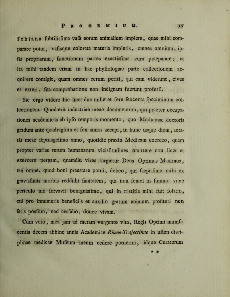 f c h i a n a fubtilisfima vafa eorum animalium implere, quae mihi com- parare potui, vafisque colorata materia impletis, omnes omnium, ip- fis propriarum, functionum partes exactisfima cura praeparare; et ita mihi tandem etiam in hac phyfiologiae parte collectionem ac- quirere contigit, quam omnes rerum periti, qui eam viderunt, cives et exteri, fua comprobatione non indignam fuerunt profesfi. Sic ergo videre hic licet duo mille et fere fexcenta fpeciminum col- lectionem. Quod erit industriae meae documentum, qui praeter occupa- tiones academicas ab ipfo temporis momento, quo Medicinae doctoris gradum ante quadraginta et fex annos accepi, in hunc usque diem, aeta- tis meae feptuageiimo anno, quotidie praxin Medicam exerceo, quam propter varias rerum humanarum vicisfitudines omittere non licet et exercere pergam, quamdiu vires largietur Deus Optimus Maximus, cui omne, quod boni praestare potui, debeo, qui faepisfime mihi ex gravisfimis morbis reddidit fanitatem, qui non femel in fummo vitae periculo me fervavit benignisfime, qui in tristitia mihi fuit folatio, cui pro innumeris beneficiis et auxilio gratum animum profiteri non fatis posfum, nec' cesfabo, donec vivam. Cum vero, mea jam ad metam vergente vita, Regis Optimi munifi^ centia decem abhinc annis Academiae Rheno-Trajectinae in ufum disci- plinae medicae Mufeum^meum cedere potuerim, idque Curatorum * »