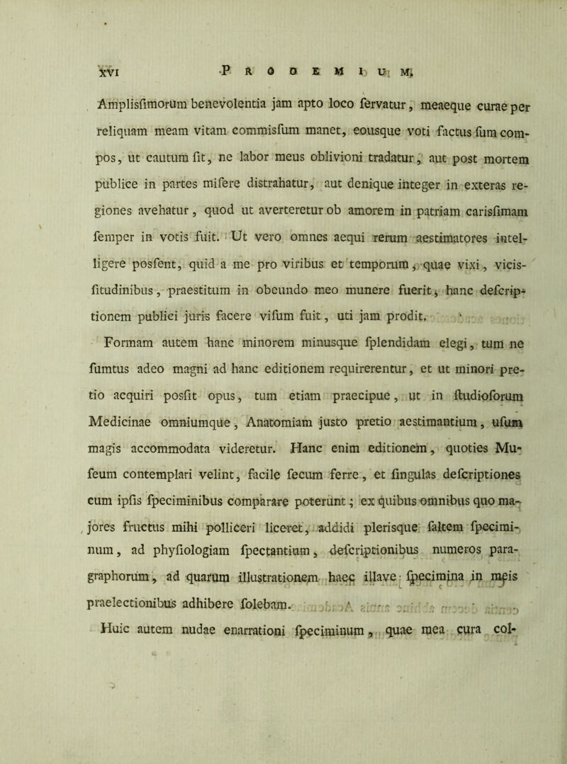 Amplisfimorum benevolentia jam apto loco fervatur, meaeque curae per reliquam meam vitam commisfum manet, eousque voti factus fum com- pos , ut cautum fit, ne labor meus oblivioni tradaturaut post mortem publice in partes mifere distrahatur, aut denique integ-er in exteras re- giones avehatur, quod ut averteretur ob amorem in patriam carisfimam femper in votis fuit. i Ut vero omnes aequi rerum vaestimatores intel- ligere posfent, quid a me pro viribus et' temporumj-quae vixi, vicis- fitudinibus, praestitum in obeundo meo munere fuerit j hanc defcrip- tionem publici juris facere vifum fuit, uti jam prodit. Formam autem hanc minorem minusque fplendidam elegi, tum ne fumtus adeo magni ad hanc editionem requirerentur, et ut minori pre- tio acquiri posfit opus, tum etiam praecipue, ut in ftiidioforum Medicinae omniumque, Anatomiam justo pretio aestimantium, ufum magis accommodata videretur. Hanc enim editionem, quoties Mu^ feum contemplari velint, facile fecum ferre., et fingulas defcriptiones cum iplis fpeciminibus comparare poterunt; ex quibus omnibus quo ma^ , jores fructus mihi polliceri liceret',, addidi plerisque; faltem fpecimi-, num, ad phyfiologiam fpectantium, defcriptionibus numeros para- graphorum, ad quarum illustrationem jhaeq ihave ^ IJiecimjna in m^is praelectionibus adhibere folebam. ' b; >A f;lrr r q;.' ' n-- - ' - r Huic autem nudae enarrationi fpeciminum quae mea- cura cob