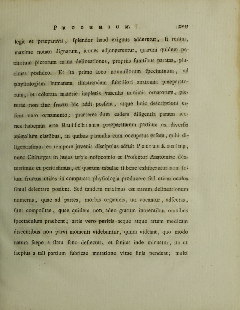 -legit et praeparavit, fplendor haud exiguus adderetur, fi rerum, maxime notatu dignarum, icones adjungerentur, quarum quidem^pe- ritorum pictorum manu delineationes, propriis fumtibus paratas, plu- rimas posfideo. Et ita primo loco nonnullorum fpeciminum, ad phyfiologiam humanam illustrandam fubtiliori anatomia praeparato- rum, et colorata materie impletis vasculis minimis ornatorum, picr turae non fine fructu hic addi • posfent, atque huic defcriptioni es- fent vero ornamento; praeterea dum eadem diligentia paratas ico- nes habemus arte Ruifchiana praeparatarimi partium ex diverfis animalium clasfibus, in quibus parandis cura .occupatus esfem, mihi di- ligentisfimus eo tempore juvenis .discipulus adfuit Petrus Koning, nunc Cliirurgus*in irujus urbis nofocomio et Profector Anatomiae dex- terrimus et .peritisfiimis, et quarum tabulae fi bene‘exhibeantur non fo^ Ium fructus utiles in comparata'^'phyfiologia producere fed etiam oculos fimiil delectare posfent. Sed tandem maximus est carum delineationum numerus, quae ad partes, morbis organicis, uti vocantur, adfectas, fiint compofitae, quae quidem non adeo gratum intuentibus omnibus fpectaculum praebent; artis vero peritis»* aeque atque artem medicam discentibus non parvi momenti videbuntur, quum videant, quo modo natura faepe a ftatu fano deflectat, et fanitas inde minuatur, itn ut faepius a tali partium fabricae mutatione vitae finis pendeat; multi