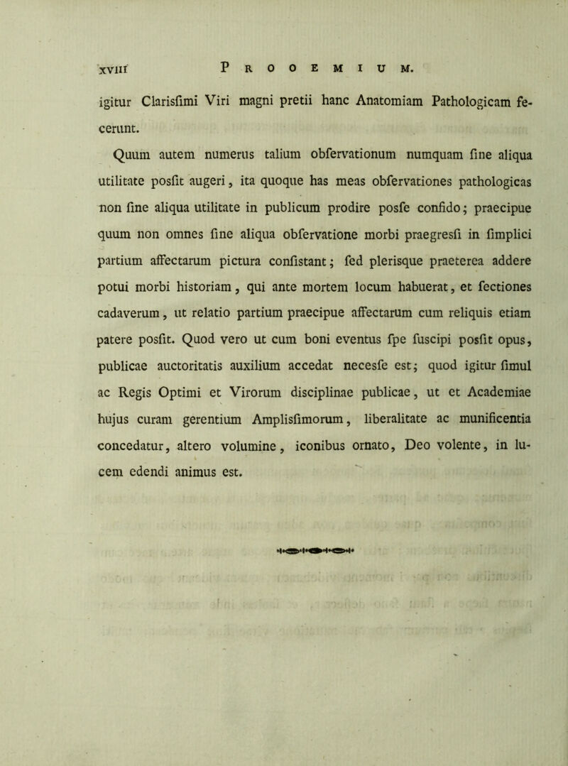 igitur Clarisfimi Viri magni pretii hanc Anatomiam Pathologicam fe- cerunt. Quum autem numerus talium obfervationum numquam fine aliqua utilitate posfit augeri, ita quoque has meas obfervationes pathologicas non fine aliqua utilitate in publicum prodire posfe confido; praecipue quum non omnes fine aliqua obfervatione morbi praegresfi in fimplici partium affectarum pictura confistant; fed plerisque praeterea addere potui morbi historiam, qui ante mortem locum habuerat, et fectiones cadaverum, ut relatio partium praecipue affectarum cum reliquis etiam patere posfit. Quod vero ut cum boni eventus fpe fuscipi posfit opus, publicae auctoritatis auxilium accedat necesfe est; quod igitur fimul ac Regis Optimi et Virorum disciplinae publicae, ut et Academiae hujus curam gerentium Amplisfimorum, liberalitate ac munificentia concedatur, altero volumine, iconibus ornato, Deo volente, in lu- cem edendi animus est.