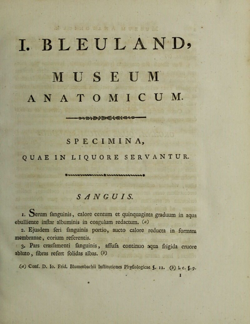 MUSEUM' ANATOMICUM. SPECIMINA, QUAE IN LIQUORE SERVANTUR. SANGUIS. 1. Senim fanguinis, calore centum et quinquaginta graduum in aqua ebulliente inftar albuminis in coagulum redactum. («) 2. Ejusdem feri fanguinis portio, aucto calore reducta in formam membranae, corium referentis. 3. Pars crasfamenti fanguinis, affufa. continuo aqua frigida cruore abluto, fibras refert folidas albas. ^a) Conf. D. Io. Frid. Blumenbachii Inflitutiones Phyfiologicae. §. ii. (d) 1* c. 5..9. ► I