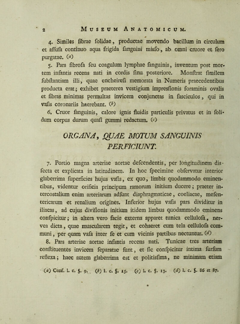 4. Similes fibrae folidae, productae movendo bacillum in circulum et affiifa continuo aqua frigida fanguini misfo, ab omni cruore et fero purgatae. (^) 5. Pars fibrofa feu coagulum lymphae fanguinis, invenuim post mor- tem infantis recens nati in cordis finu posteriore. Monftrat firailem fubfiantiam illi, quae encheirefi memorata in Numeris praecedentibus producta erat; exhibet praeterea vestigium impresfionis foraminis ovalis et fibras minimas permultas invicem conjunctas in fasciculos, qui in vafis coronariis haerebant. C^) 6. Cruor fanguinis, calore ignis fluidis particulis privatus et in foli- dum corpus durum quafi gummi redactum. (O ORGANA, QUAE MOTUM SANGUINIS PERFICIUNT 7. Portio magna arteriae aortae defcendentis, per longitudinem dis- fecta et explicata in latitudinem. In hoc fpecimine obfervatur interior glaberrima fuperficies hujus vafis, ex quo, limbis quodammodo eminen- tibus, videntur orificia principum ramorum initium ducere; praeter in- tercostalium enim arteriarum adfunt diaphragmaticae, coeliacae, mefen- tericarum et renalium origines. Inferior hujus vafis pars dividitur in iliacas, ad cujus divifionis initium itidem limbus quodammodo eminens confpicitur; in altera vero facie externa apparet tunica cellulofa, ner- vea dicta, quae muscularem tegit, et cohaeret cum tela cellulofa com- muni , per quam vafa inter fe et cum vicinis partibus nectuntur. (^) 8. Pars arteriae aortae infantis recens nati. Tunicae tres arteriam conflituentes invicem feparatae finit, et fic confpicitur intima furfum ' reflexa; haec autem glaberrima est et politisfima, ne minimam etiam (ji) Conf. 1. c. 5. 9. (Ji) 1. c. §. 15. (c) !• c. §. 13. (d) 1. c. 86 et 87.