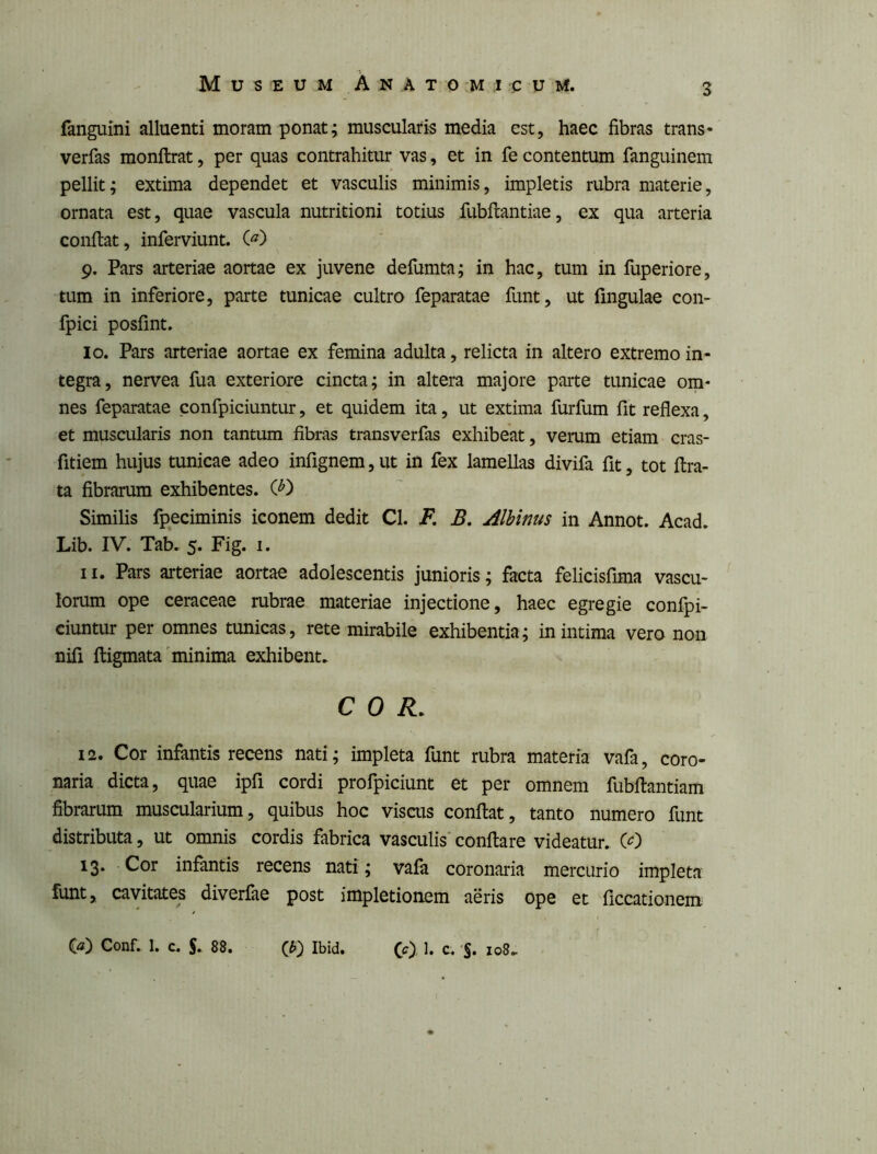 fanguini alluenti moram ponat; muscularis media est, haec fibras trans- verfas monftrat, per quas contrahitur vas, et in fe contentum fanguinem pellit; extima dependet et vasculis minimis, impletis rubra materie, ornata est, quae vascula nutritioni totius fubflantiae, ex qua arteria confiat, inferviunt. C^) 9. Pars arteriae aortae ex juvene defumta; in hac, tum in fuperiore, tum in inferiore, parte tunicae cultro feparatae funt, ut fingulae con- fpici posfint. 10. Pars arteriae aortae ex femina adulta, relicta in altero extremo in- tegra, nervea fua exteriore cincta; in altera majore parte tunicae om- nes feparatae confpiciuntur, et quidem ita, ut extima furfum fit reflexa, et muscularis non tantum fibras transverfas exhibeat, verum etiam cras- fitiem hujus tunicae adeo infignem,ut in fex lamellas divifa fit, tot fira- ta fibrarum exhibentes. (^) Similis fpeciminis iconem dedit Cl. F. B, Albinus in Annot. Acad. Lib. IV. Tab. 5. Fig. i. 11. Pars arteriae aortae adolescentis junioris; facta felicisfima vascu- lorum ope ceraceae rubrae materiae injectione, haec egregie confpi- ciuntur per omnes tunicas, rete mirabile exhibentia; in intima vero non nifi fiigmata'minima exhibent. COR. 12. Cor infantis recens nati; impleta funt rubra materia vafa, coro- naria dicta, quae ipfi cordi profpiciunt et per omnem fubfiantiam fibrarum muscularium, quibus hoc visras confiat, tanto numero funt distributa, ut omnis cordis fabrica vasculis'confiare videatur. CO 13. Cor infantis recens nati; vaia coronaria mercurio impleta funt, cavitates diverfae post impletionem aeris ope et ficcationem ia) Conf. 1. c. S. 88. ib) Ibid. CO h c. S* loB.