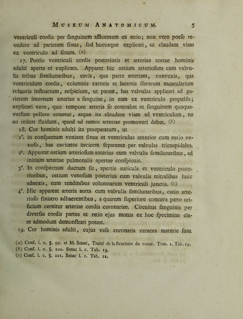 ventriculi cordis per fanguinem affluentem ex atrio; non vero posfe re« cedere ad parietem finus, fed hucusque explicari, ut claudant viam ex ventriculo ad finum. 17. Portio ventriculi cordis posterioris et arteriae aortae hominis adulti aperta et explicata. Apparet hic ostium arteriofum cum valvu- lis tribus femilunaribus, cavis, qua parte arteriam, convexis, qua ventriculum cordis, columnis carneis et lacertis fibrarum muscularium robustis inftructum, refpiciunt, ut pateat, has valvulas applicari ad pa- rietem internum arteriae a fanguine, in eam ex ventriculo propulfo; explicari vero, quo tempore arteria fe contrahat et fanguinem quaqua- verfum pellere conetur, atque ita claudere viam ad ventriculum, ne eo redeat fiuidura, quod ad ramos arteriae promoveri debet. C'^) 18. Cor hominis adulti ita praeparatum, ut 1®. in confpectum veniant finus et ventriculus anterior cum ostio ve* nofo, has cavitates invicem leparante per valvulas tricuspidales. 2®. Appareat ostium arteriofum anterius cum valvulis femilunaribus , ad initium arteriae pulmonalis apertae confpicuis. 3°. In confpectum ductum fit, apertis auricula et ventriculo poste- rioribus, ostium venofum posterius cum valvulis mitralibus huic adnexis, cum tendinibus columnarum ventriculi junctis. CO 4®. Hic appareat arteria aorta cum valvulis femilunaribus ^ ostio arte- riofo finistro adhaerentibus, a quarum fuperiore concava parte ori- ficium cernitur arteriae cordis coronariae. Circuitus fanguinis per diverfas cordis partes et ratio ejus motus ex hoc fpecimine cla- re admodum demonftrari potest. 19. Cor hominis adulti, cujus vafa coronaria ceracea materie funt (<3f) Conf. 1. c. §. 99. et M. Senae, Trait^ de la ftructure dii coeur. Tom. i.Tab. 14^ (^) Conf. 1. c. §. 100. Senae 1. e. Tab. 13. (O Conf. 1. e. §. loi. Senae 1. e. Tab. 12.
