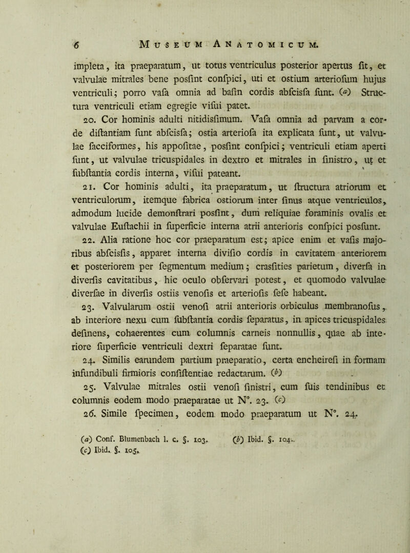 impleta, ita praeparatum, ut totus ventriculus posterior apertus fit, et valvulae mitrales bene posfint confpici, uti et ostium arteriofum hujus ventriculi; porro vafa omnia ad barm cordis abfcisfa funt. (^) Struc- tura ventriculi etiam egregie vifui patet. 20. Cor hominis adulti nitidisfimum. Vafa omnia ad parvam a cor- de diftantiam funt abfcisfa; ostia arteriofa ita explicata hint, ut valvu- lae facciformes, his appofitae, posfint confpici; ventriculi etiam aperti funt, ut valvulae tricuspidales in dextro et mitrales in finistro, ut et fubftantia cordis interna, vifui pateant. 21. Cor hominis adulti, ita praeparatum, ut ftructura atriorum et ventriculorum, itemque fabrica ostiorum inter finus atque ventriculos, admodum lucide demonftrari posfint, duni reliquiae foraminis ovalis et valvulae Euftachii in fuperficie interna atrii anterioris confpici posfunt. 22. Alia ratione hoc cor praeparatum est; apice enim et vafis majo- ribus abfcisfis, apparet interna divifio cordis in cavitatem anteriorem et posteriorem per fegmentum medium; crasfities parietum, diverfa in diverfis cavitatibus, hic oculo obfervari potest, et quomodo valvulae diverfae in diverfis ostiis venofis et arteriofis fefe habeant. 23. Valvularum ostii venofi atrii anterioris orbiculus membranofus,. ab interiore nexu cum fubftantia cordis feparatus, in apices tricuspidales definens, cohaerentes cum columnis carneis nonnullis, quae ab inte- riore fupei*ficie ventriculi dextri feparatae funt, 24. Similis earundem partium praeparatio, certa encheirefi in formam inflmdibuli firmioris confifientiae redactarum. 25. Valvulae mitrales ostii venofi finistri, cum fuis tendinibus et columnis eodem modo praeparatae ut N”. 23. (0 26. Simile fpecimen, eodem modo praeparatum ut N®. 24. (fl) Conf. Blumenbach 1, c. §. L0.3. (J?) Ibid. §. 104.. (c) Ibid., §. 105^