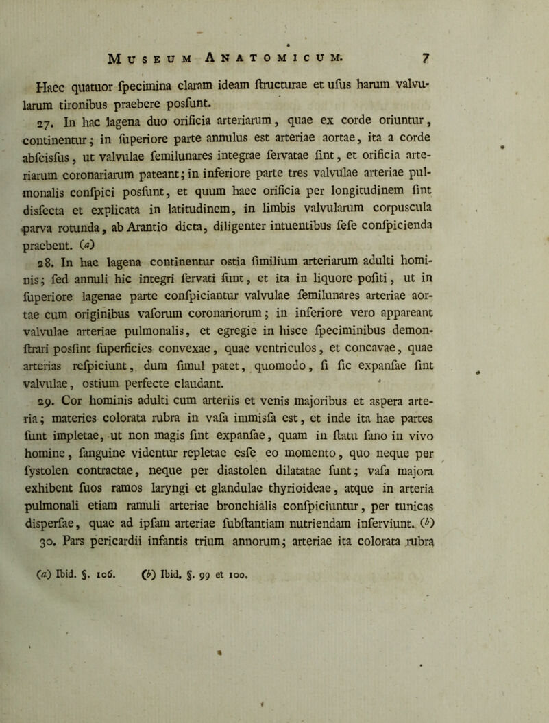 Haec quatuor fpecimina claram ideam ftructurae et ufus harum valvu- larum tironibus praebere posfunt. 27. In hac lagena duo orificia arteriarum, quae ex corde oriuntur, continentur; in fuperiore parte annulus est arteriae aortae, ita a corde abfcisfus, ut valvulae femilunares integrae fervatae fint, et orificia arte- riarum coronariarum pateant; in inferiore parte tres valvulae arteriae pul- monalis confpici posfunt, et quum haec orificia per longitudinem fint disfecta et explicata in latitudinem, in limbis valvularum corpuscula ^)arva rotunda, ab Ai-antio dicta, diligenter intuentibus fefe confpicienda praebent. («) 28. In hac lagena continentur ostia fimilium arteriarum adulti homi- nis ; fed annuli hic integri fervati funt, et ita in liquore pofiti, ut in fuperiore lagenae parte confpiciantur valvulae femilunares arteriae aor- tae cum originibus vaforum coronariorum; in inferiore vero appareant valvulae arteriae pulmonalis, et egregie in hisce fpeciminibus demon- ftrari posfint fuperficies convexae, quae ventriculos, et concavae, quae arterias refpiciunt, dum fimul patet, ^ quomodo, fi fic expanfae fint valvulae, ostium perfecte claudant. 29. Cor hominis adulti cum arteriis et venis majoribus et aspera arte- ria; materies colorata rubra in vafa immisfa est, et inde ita hae partes funt impletae, ut non magis fint expanfae, quam in flatu fano in vivo homine, fanguine videntur repletae esfe eo momento, quo neque per fystolen contractae, neque per diastolen dilatatae funt; vafa majora exhibent fuos ramos laryngi et glandulae thyrioideae, atque in arteria pulmonali etiam ramuli arteriae bronchialis confpiciuntur, per tunicas disperfae, quae ad ipfam arteriae fubflantiam nutriendam inferviunt. (^) 30. Pars pericardii infantis trium annorum; arteriae ita colorata rubra («) Ibid. §. 106. (b') Ibid, §. 99 et 100. i