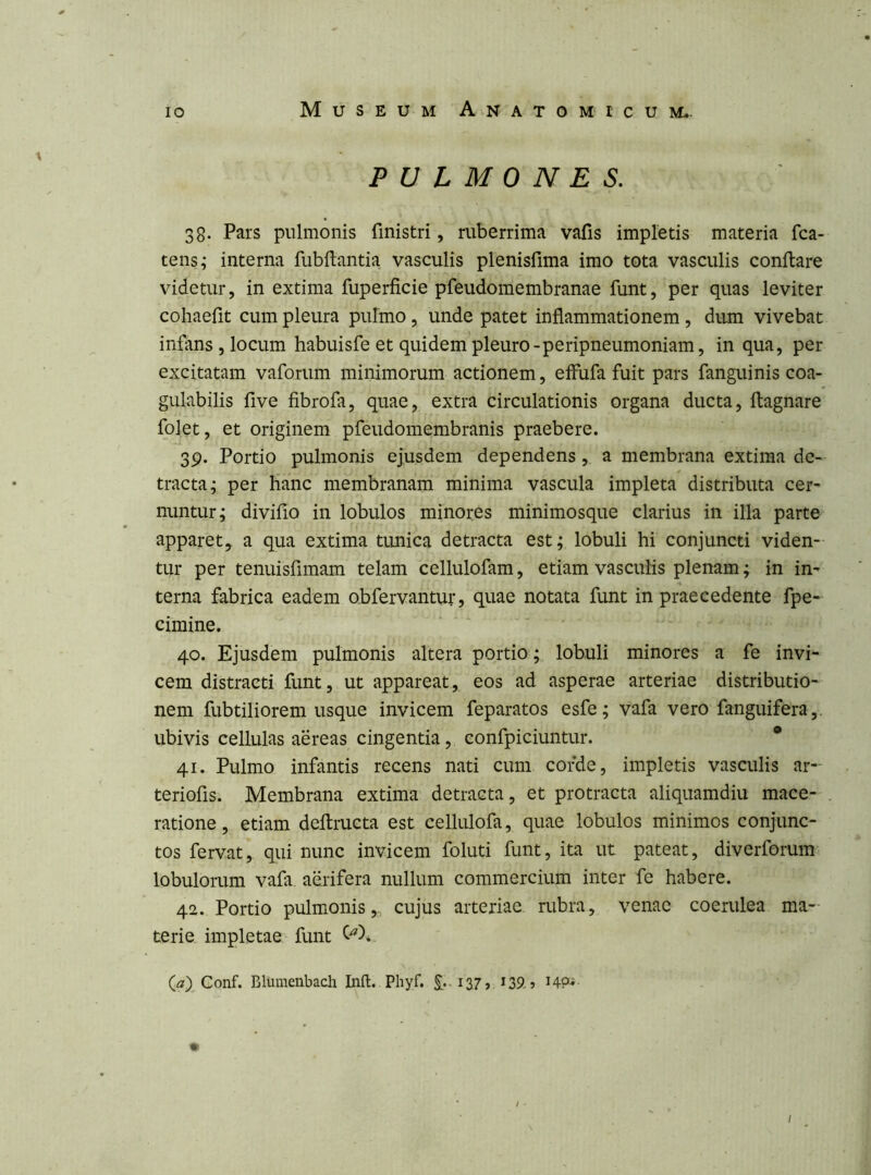 PULMONES. 38. Pars pulmonis finistri, ruberrima vafis impletis materia fca- tens; interna fubftantia vasculis plenisfima imo tota vasculis conflare videtur, in extima fuperficie pfeudomembranae funt, per quas leviter cohaefit cum pleura pulmo, unde patet inflammationem, dum vivebat infans , locum habuisfe et quidem pleuro-peripneumoniam, in qua, per excitatam vaforum minimorum actionem, effufa fuit pars fanguinis coa- gulabilis five fibrofa, quae, extra circulationis organa ducta, ftagnare folet, et originem pfeudomembranis praebere. 39. Portio pulmonis ejusdem dependens, a membrana extima de- tracta; per hanc membranam minima vascula impleta distributa cer- nuntur; divifio in lobulos minores minimosque clarius in illa parte apparet, a qua extima timica detracta est; lobuli hi conjuncti viden- tur per tenuisfimam telam cellulofam, etiam vasculis plenam; in in- terna fabrica eadem obfervantur, quae notata funt in praecedente fpe- cimine. 40. Ejusdem pulmonis altera portio; lobuli minores a fe invi- cem distracti funt, ut appareat, eos ad asperae arteriae distributio- nem fubtiliorem usque invicem feparatos esfe; vafa vero fanguifera,. ubivis cellulas aereas cingentia, confpiciuntur. * 41. Pulmo infantis recens nati cum corde, impletis vasculis ar- teriofis. Membrana extima detracta, et protracta aliquamdiu mace- ratione, etiam deflructa est cellulofa, quae lobulos minimos conjunc- tos fervat, qui nunc invicem foluti funt, ita ut pateat, diverforum lobulorum vafa. aerifera nullum commercium inter fe habere. 42. Portio pulmonis,, cujus arteriae rubra, venae coerulea ma- terie impletae funt (^7) Conf. Blumenbadi Infl:. Phyf. £..i37> ^39-5 HP«-