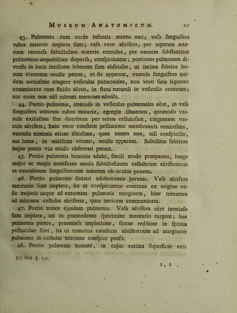 / 43. Pulmones cum corde infantis recens nati; vafa fanguifera rubra materie impleta funt; vafa vero aerifera, per asperam arte- riam immisfa fubtilisfima materie coerulea, per omnem fubftantiam pulmonum aequabiliter disperfa, confpiciuntur; portiones pulmonem di- verfis in locis incifione loborum funt abfcisfae, ut intima fabrica ho- mm viscerum oculis pateat, et fic appareat, vascula fanguifera qui- dem arctisfime cingere veficulas pulmonales, non vero fuos liquores commiscere cum fluido aereo, in flatu naturali in veficulis contento; cor enim non nifi rubram materiam admifit. ^ 44. Portio pulmonis, immisfo in veficulas pulmonales aere, in vafa fanguifera colorata rubra materie, egregie illustrans, quomodo vas- cula exilisfima fint distributa per telam cellulofam, cingentem vas- cula aerifera; haec vero conflent pellucente membranula tenuisfima, vasculis minimis etiam ditisfima, quae tamen non, nifi confpicillo, aut lente, in auxilium vocato, oculis apparent. Subtilitas fabricae hujus partis vix oculis obfervari potest. 45. Portio pulmonis hominis adulti, fimili modo praeparata, longe major et magis manifesto modo fubtilisfimam cellularum aeriferarum et vasculomm fanguiferorum naturam ob oculos ponens. 4(5. Portio pulmonis finistri adolescentis juvenis. Vafa aerifera mercurio funt impleta, ita ut confpiciantur continua ex origine va- fis majoris usque ad externam pulmonis marginem, hinc transeant ad minimas cellulas aeriferas, quae invicem communicant. 47. Portio minor ejusdem pulmonis. Vafa aerifera aere immisfo funt impleta, uti in praecedente fpecimine mercurio turgent; hae pulmonis partes, praemisfa impletione, ficcae redditae in fpiritu pellucidae funt, ita ut transitus canalium aeriferorum ad marginem pulmonis in cellulas minimas confpici posfit. 48. Portio pulmonis humani, in cujus extima fuperficie vafa (<?) Ibid 131. 2, 2 .