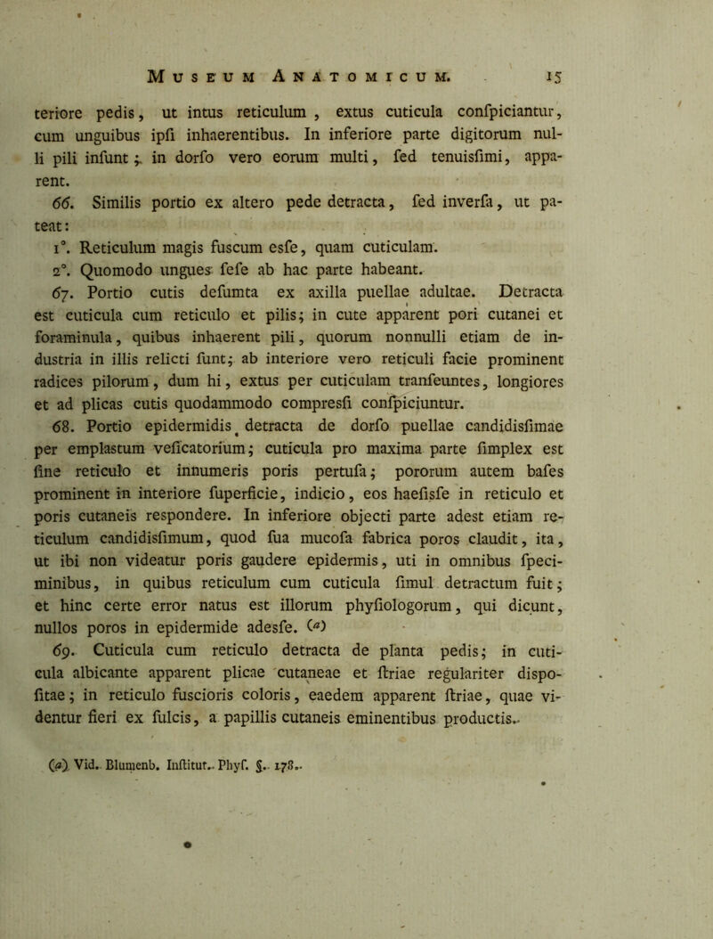 \ teriore pedis, ut intus reticuliun , extus cuticula confpiciantur, cum unguibus ipfi inhaerentibus. In inferiore parte digitorum nul- li pili infuntin dorfo vero eorum multi, fed tenuisfimi, appa- rent. 66. Similis portio ex altero pede detracta, fed inverfa, ut pa- teat : I®. Reticulum magis fuscum esfe, quam cuticulam. 2®. Quomodo ungues fefe ab hac parte habeant. 67. Portio cutis defumta ex axilla puellae adultae. Detracta est cuticula cum reticulo et pilis; in cute apparent pori cutanei et foraminula, quibus inhaerent pili, quorum nonnulli etiam de in- dustria in illis relicti funt; ab interiore vero reticuli facie prominent radices pilorum, dum hi, extus per cuticulam tranfeiintes, longiores et ad plicas cutis quodammodo compresfi confpiciuntur. 68. Portio epidermidis^ detracta de dorfo puellae candidisfimae per emplastum veficatorium; cuticula pro maxima parte fimplex est fine reticulo et innumeris poris pertufa; pororum autem bafes prominent in interiore fuperficie, indicio, eos haefisfe in reticulo et poris cutaneis respondere. In inferiore objecti parte adest etiam re-: tieulum candidisfimum, quod fua mucofa fabrica poros claudit, ita, ut ibi non videatur poris gaudere epidermis, uti in omnibus fpeci- minibus, in quibus reticulum cum cuticula fimul detractum fuit; et hinc certe error natus est illorum phyfiologorum, qui dicunt, nullos poros in epidermide adesfe. C'*) 69. Cuticula cum reticulo detracta de planta pedis; in cuti- cula albicante apparent plicae 'cutaneae et ftriae regulariter dispo- fitae; in reticulo fuscioris coloris, eaedem apparent ftriae, quae vi^ dentur fieri ex fulcis, a papillis cutaneis eminentibus productis.^ Vid.. Blumenb. Inftitut.. Phyf. §.. 178,. o
