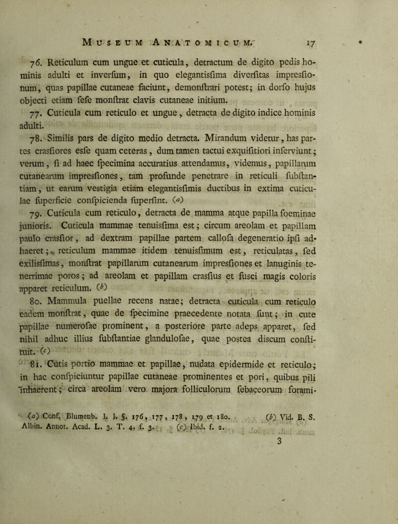 76. Reticulum cum ungue et cuticula, detractum de digito pedis ho- minis adulti et inverfum, in quo elegantisfima diverfitas impresfio- num, quas papillae cutaneae faciunt, demonflrari potest; in dorfo hujus objecti etiam fefe monftrat clavis cutaneae initium. 77. Cuticula cum reticulo et ungue, detracta de digito indice hominis adulti. 78. ^Similis pars de digito medio detracta. Mirandum videtur, has par- tes crasfiores esfe quam ceteras, dum tamen tactui e xquifitioriinferviunt; verum, fi ad haec fpecimina accuratius attendamus, videmus, papillarum cutaneamm impresfiones, tam proflinde penetrare in reticuli fubitan- tiam, ut earum vestigia etiam elegantisfimis ductibus in extima cuticu- lae fuperficie confpicienda fuperfint. 79. Cuticula cum reticulo, detracta de mamma atque papilla foeminae junioris. Cuticula mammae tenuisfima est; circum areolam et papillam paulo crasfior, ad dextram papillae partem callofa degeneratio ipli ad- haeret;^ reticulum mammae itidem tenuisfimum est, reticulatas, fed exilisfimas, monftrat papillarum cutanearum impresfiones et lanuginis te- nerrimae poros; ad areolam et papillam crasfius et fusci magis coloris apparet reticulum. W ^ . 80. Mammula puellae recens natae; detracta cuticula cum reticulo eadem monftrat, quae de fpecimine praecedente notata funt; in cute papillae numerofae prominent, a posteriore parte adeps apparet, fed nihil adhuc illius fubftantiae glandulofae, quae postea discum confti- tuit. 81. Cutis portio mammae et papillae, nudata epidermide et reticulo; in hac confpiciuntur papillae cutaneae prominentes et pori, quibus pili Inhaerent; circa areolam vero majora folliculorum febaceorum forami- (a) Conf^ Bluraenb. 1. 1, §. I76,_i77, 178, 179 et i8o. Albin. Annot. Acad. L. 3. T. 4, f. 3.'^ ; (O^-lbid. f. 2. Vid. B. S. Ji... .(-■ii