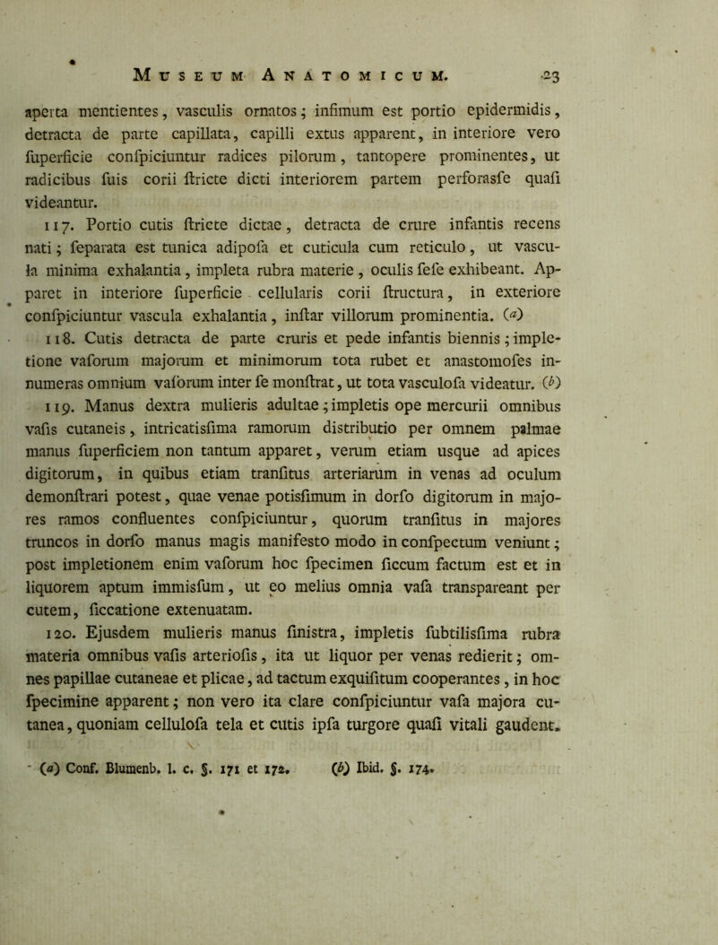 aperta mcntientes, vasculis ornatos; infimum est portio epidermidis, detracta de parte capillata, capilli extus apparent, in interiore vero fuperficie confpiciuntur radices pilorum, tantopere prominentes, ut radicibus fuis corii ftricte dicti interiorem partem perforasfe quaii videantur. 117. Portio cutis ftricte dictae, detracta de crure infantis recens nati; feparata est tunica adipofa et cuticula cum reticulo, ut vascu- la minima exhalantia , impleta rubra materie , oculis fefe exhibeant. Ap- paret in interiore fuperficie - cellularis corii ftructura, in exteriore confpiciuntur vascula exhalantia, initar villorum prominentia. 118. Cutis detracta de parte cruris et pede infantis biennis ; imple- tione vaforum majomm et minimorum tota rubet et anastomofes in- numeras omnium vaforum inter fe monftrat, ut tota vasculofa videatur. 119. Manus dextra mulieris adultae; impletis ope mercurii omnibus vafis cutaneis, intricatisfima ramorum distributio per omnem palmae manus fuperficiem non tantum apparet, verum etiam usque ad apices digitorum, in quibus etiam tranfitus arteriarum in venas ad oculum demonftrari potest, quae venae potisfimum in dorfo digitorum in majo- res ramos confluentes confpiciuntur, quorum tranfitus in majores tmncos in dorfo manus magis manifesto modo in confpectum veniunt; post impletionem enim vaforum hoc fpecimen ficcum factum est et in liquorem aptum immisfum, ut eo melius omnia vafa transpareant per cutem, ficcatione extenuatam. 120. Ejusdem mulieris manus fmistra, impletis fubtilisflma rubra materia omnibus vafis arteriofis, ita ut liquor per venas redierit; om- nes papillae cutaneae et plicae, ad tactum exquifitum cooperantes, in hoc fpecimine apparent; non vero ita clare confpiciuntur vafa majora cu- tanea , quoniam cellulofa tela et cutis ipfa turgore quali vitali gaudent. * (a) Conf. Blumenb. 1. c. $, 171 et ijz. (if) Ibid. 5» 174*