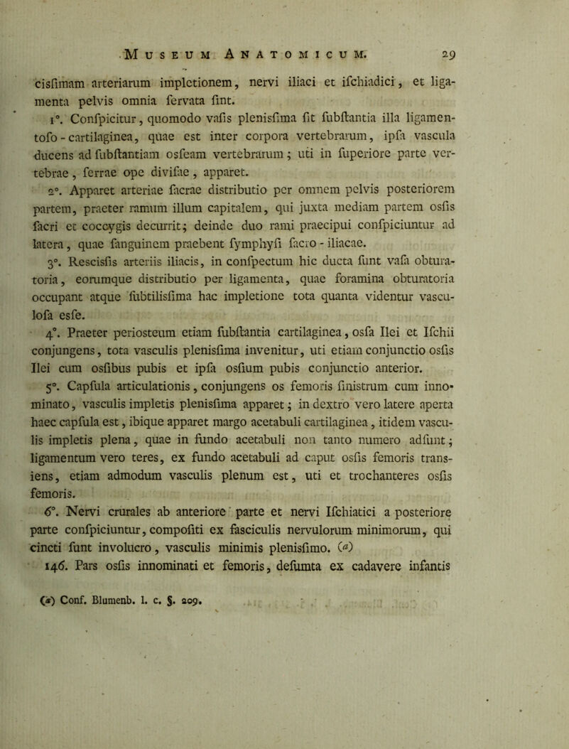 cisfimam arteriarum implctionem, nervi iliaci et ifchiadici, et liga- menta pelvis omnia fervata fint. 1°. Confpicitur, quomodo vafis plenisfima fit fubftantia illa ligamen- tofo - cartilaginea, quae est inter corpora vertebrarum, ipfii vascula <iucens ad fubftantiam osfeam vertebrarum; uti in fuperiore parte ver- tebrae , ferrae ope divifiie , apparet. 2°. Apparet arteriae facrae distributio per omnem pelvis posteriorem partem, praeter ramum illum capitalem, qui juxta mediam partem osfis facri et coccygis decurrit; deinde duo rami praecipui confpiciuntur ad latera, quae fanguinem praebent fymphyfi facro - iliacae. 3°. Rescisfis arteriis iliacis, in confpectum hic ducta funt vafa obtura- toria, eommque distributio per ligamenta, quae foramina obturatoria occupant atque fubtilisfima hac impletione tota quanta videntur vascu- lofa esfe. ■ 4°. Praeter periosteum etiam fubftantia cartilaginea, osfa Ilei et Ifchii conjungens, tota vasculis plenisfima invenitur, uti etiam conjunctio osfis Ilei cum osfibus pubis et ipfa osfium pubis conjunctio anterior. 5“. Capfula articulationis, conjungens os femoris fiiiistrum cum inno- minato , vasculis impletis plenisfima apparet; in dextro vero latere aperta haec capfula est, ibique apparet margo acetabuli cartilaginea, itidem vascu- lis impletis plena, quae in fiindo acetabuli non tanto numero adfunt; ligamentum vero teres, ex fundo acetabuli ad caput osfis femoris trans- iens, etiam admodum vasculis plenum est, uti et trochanteres osfis femoris. 6°. Nervi crurales ab anteriore' parte et nervi Ifchiatici a posteriore parte confpiciuntur, compofiti ex fasciculis nervulorum minimorum, qui cincti funt involucro, vasculis minimis plenisfimo. 14.6. Pars osfis innominati et femoris, defumta ex cadavere infantis Conf. Blumenb, 1. c. 409,