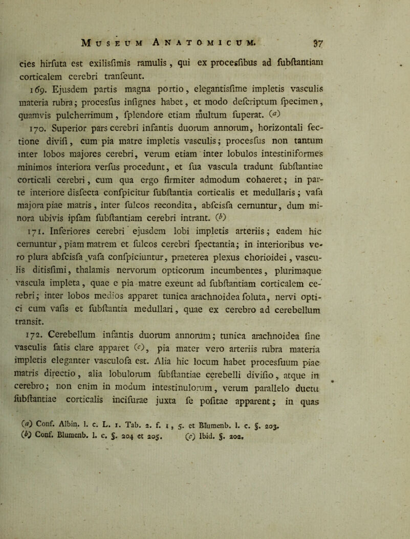 cies hirfuta est exilisfimis ramulis, qui ex procegfibus ad fubftantiani corticalem cerebri tranfeunt. 169. Ejusdem partis magna portio, elegantisfime impletis vasculis materia rubra; procesfus infignes habet, et modo defcriptum fpecimen, quamvis pulcherrimum, fplendore etiam rnultum fuperat. (^) 170. Superior pars cerebri infantis duorum annorum, horizontali fec- tione divifi, cum pia matre impletis vasculis; procesfus non tantum inter lobos majores cerebri, verum etiam inter lobulos intestiniformes minimos interiora verfus procedunt, et fua vascula tradunt fubftantiac corticali cerebri, cum qua ergo firmiter admodum cohaeret; in par- te interiore disfecta confpicitur fubftantia corticalis et medullaris; vafa majora piae matris, inter fulcos recondita, abfcisfa cernuntur, dum mi- nora ubivis ipfam fubftantiam cerebri intrant. (}') 171. Inferiores cerebri ejusdem lobi impletis arteriis; eadem hic cernuntur, piam matrem et fulcos cerebri fpectantia; in interioribus ve- ro plura abfcisfa^vafa confpiciuntur, praeterea plexus chorioidei, vascu- lis ditisfimi, thalamis nervorum opticorum incumbentes, plurimaque vascula impleta, quae e pia matre exeunt ad fubftantiam corticalem ce- rebri; inter lobos medios apparet tunica arachnoidea foluta, nervi opti- ci cum vafis et fubftantia medullari, quae ex cerebro ad cerebellum transit. 172. Cerebellum infantis duorum annorum; tunica arachnoidea fine vasculis fatis clare apparet (^), pia mater vero arteriis rubra materia impletis eleganter vasculofa est. Alia hic locum habet procesfuum piae matris directio, alia lobulorum fubftantiae cerebelli divifio, atque iii cerebro; non enim in modum intestinulorum, verum parallela ductu fiibftantiae corticalis incifurae juxta fe pofitae apparent; in quas Conf. Albin. 1. c. L. i. Tab. 2. f. i, 5. et BIuraenb. 1. c. §, 203, Conf. BIuraenb, 1. c, §, 204 et 205, Ibid, §. aoa.