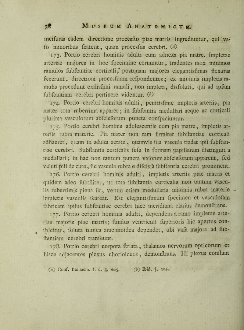 incifiiras eadem directione procesfus piae matris ingrediuntur, qui 'va- fis minoribus fcatent, quam procesfus cerebri. («) 173. Portio cerebri hominis adulti cum adnexa pia matre. Impletae’ arteriae majores in hoc fpecimine cernuntur, tradentes mox minimos ramulos fubftantiae corticali,’postquam majores elegantisfimas flexuras fecerunt, directioni procesfuum refpondentes ; ex minimis impletis ra- mulis procedunt exilisfimi ramuli, non impleti, disfoluti, qui ad ipfam ilibftantiam cerebri pertinere videntur. Q') 174. Portio cerebri hominis adulti, penitisflme impletis arteriis, pia ]uater tota ruberrima apparet; in fubftantia medullari aeque ac corticali plurima vasculorum abfcisfomm puncta confpiciuntur. 175. Portio cerebri hominis adolescentis cum pia matre, impletis ar- teriis rubra materie. Pia mater non tam firmiter fubftantiae corticali adhaeret, quam in adulta aetate , quamvis fua vascula tradat ipfi fubftan- tiae cerebri. Subftantia corticalis fefe in formam papillarum distinguit a medullari; in hac non tantum puncta vaforum abfcisforum apparent, fed veluti pili de cute, fic vascula rubra e difcisfa fubftantia cerebri prominent. 176. Portio cerebri hominis adulti, impletis arteriis ,piae matris et quidem adeo fubtiliter, ut tota fubftantia corticalis non tantum vascu- lis ruberrimis plena fit, verum etiam medullaris minimis rubra materie - impletis vasculis fcateat. Est elegantisfimum fpecimen et vasculofam fabricam ipfius fubftantiae cerebri luce meridiana clarius demonftrans. 177. Portio cerebri hominis adulti, dependens a ramo impletae arte- riae majoris piae matris; fundus ventriculi fuperioris hic apertus con- fpicitur, foluta tunica arachnoidea dependet, ubi vafa majora ad fub- ftantiam cerebri tranfeunt. 178. Portio cerebri corpora ftriata, thalamos nervorum opticorum et hisce adjacentes plexus chorioideos, demonftrans. Hi plexus conftaiit