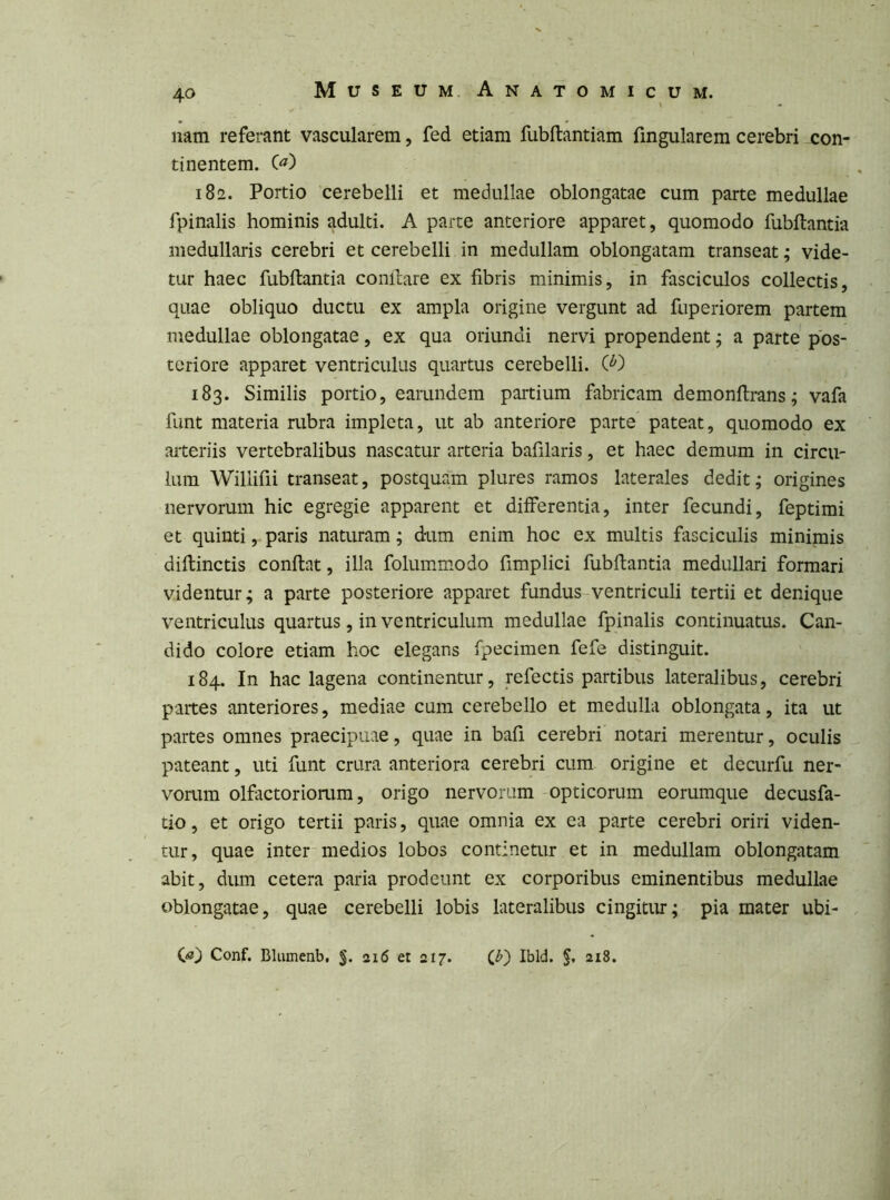 nam referant vascularem, fed etiam fubftantiam fingularem cerebri con- tinentem. C^) 182. Portio cerebelli et medullae oblongatae cum parte medullae fpinalis hominis adulti. A parte anteriore apparet, quomodo fubftantia medullaris cerebri et cerebelli in medullam oblongatam transeat; vide- tur haec fubftantia conllare ex fibris minimis, in fasciculos collectis, quae obliquo ductu ex ampla origine vergunt ad fuperiorem partem medullae oblongatae, ex qua oriundi nervi propendent; a parte pos- teriore apparet ventriculus quartus cerebelli. W 183. Similis portio, earundem partium fabricam demonfirans; vafa funt materia rubra impleta, ut ab anteriore parte pateat, quomodo ex arteriis vertebralibus nascatur arteria bafilaris, et haec demum in circu- lum Wiliifii transeat, postquam plures ramos laterales dedit; origines nervorum hic egregie apparent et differentia, inter fecundi, feptimi et quinti, paris naturam; dum enim hoc ex multis fasciculis minimis diflinctis conflat, illa folummodo fimplici fubftantia medullari formari videntur; a parte posteriore apparet fundus-ventriculi tertii et denique ventriculus quartus, in ventriculum medullae fpinalis continuatus. Can- dido colore etiam hoc elegans fpecimen fefe distinguit. 184. In hac lagena continentur, refectis partibus lateralibus, cerebri partes anteriores, mediae cum cerebello et medulla oblongata, ita ut partes omnes praecipuae, quae in bafi cerebri notari merentur, oculis ^ pateant, uti funt crura anteriora cerebri cum origine et decurfu ner- vorum olfactoriorum, origo nervorum-opticorum eoriimque decusfa- tio, et origo tertii paris, quae omnia ex ea parte cerebri oriri viden- tur, quae inter-medios lobos continetur et in medullam oblongatam abit, dum cetera paria prodeunt ex corporibus eminentibus medullae oblongatae, quae cerebelli lobis lateralibus cingitur; pia mater ubi- C«) Conf. Blumenb. 216 et 217. C^) Ibld. 218.