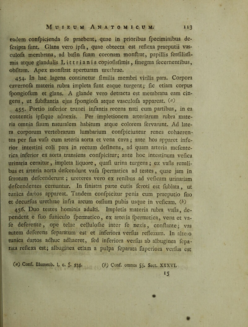 eadem confpicienda fe praebent, quae in prioribus fpeciminibus de- fcripta funt. Glans vero ipfa, quae obtecta est reflexa praeputii vas- culofa membrana, ad bafln fuam coronam monftrat, papillis fenfilisfl- mis atque glandulis L i 11 r i a n i s copiofisfimis, fmegma fecernentibus, obfitam. Apex monftrat aperturam urethrae. 454. In hac lagena continetur fimilis membri virilis pars. Corpora cavernofa materia rubra impleta funt eaque turgent;- fle etiam corpus fpongiofum et glans. A glande vero detracta est membrana eam cin- gens, ut fubftantia ejus fpongiofa atque vasculofa appareat. () , 455. Portio inferior trunci infantis recens nati cum partibus, in ea contentis ipfique adnexis. Per impletionem arteriarum rubra mate- ria omnia fuum naturalem habitum atque colorem fervarunt. Ad late- ra corporum vertebrarum lumbarium confpiciuntur renes cohaeren- tes per fua vafa cum arteria aorta et vena cava; ante hos apparet infe- rior intestini coli pars in rectum definens, ad quam arteria mefente- rica inferior ex aorta transiens confpicitur; ante hoc intestinum veflea urinaria cernitur, impleta liquore, quafl urina turgens; ex vafis renali- bus et arteria aorta defeendunt vafa fpermatica ad testes, quae jam in ferotum defeenderunt; ureteres vero ex renibus ad veficam urinariam defeendentes cernuntur. In finistra parte cutis feroti est fublata, ut tunica daitos appareat. Tandem confpicitur penis cum praeputio fuo et decurfus urethrae infra arcum osfium pubis usque in veficam. (^) 45<5. Duo testes hominis adulti. Impletis materia rubra vafis, de- pendent e fuo funiculo fpermatico, ex arteiia fpermatica, vena et va- fe deferente, ope telae cellulofae inter fe nexis, conflante; vas autem deferens feparatum est et inferiora verfus reflexum. In alteio tunica dartos adhuc adhaeret, fed inferiora verfus ab albuginea fepa- rata reflexa est; albuginea etiam a pulpa feparata fuperiora verfus est Conf. Blumenb. 1, c. J. 535. Q) Conf. omnes Secc. XXXVI. 15