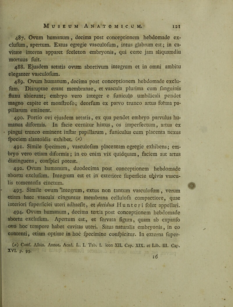 487. Ovum humanum, decima post conceptionem hebdomade ex- clufum, apertum. Extus egregie vasculofum, intus glabrum est; in ca- vitate interna apparet fceleton embryonis, qui certe jam aliquamdiu mortuus fuit. 488. Ejusdem aetatis ovum abortivum integrum et in omni ambitu eleganter vasculofum. 489. Ovum humanum, decima post conceptionem hebdomade exclu- fum. Dismptae erant membranae, et vascula plurima cum fanguinis fluxu abierunt; embryo vero integer e funiculo umbilicali pendet magno capite et monitrofo; deorfum ex parvo trunco artus folma pa- pillarum eminent. 490. Portio ovi ejusdem aetatis, ex qua pendet embryo parvulus hu- manus diformis. In facie cernitur hiatus, os imperfectum, artus ex • pingui tmnco eminent inftar papillarum, funiculus cum placenta nexus fpeciem alantoidis exhibet. 491. Simile Ipecimen, vasculofam placentam egregie exhibens; em- bryo vero etiam diformis; in eo enim vix quidquam, faciem aut artus distinguens, confpici potest. 492. Ovum humanum, duodecima post conceptionem hebdomade abortu exclufum. Integrum est et iif exteriore fuperficie uljivis vascu- lis tomentofis cinctum. 493. Simile ovum'integrum, extus non tantum vasculofum, verum etiam haec vascula cinguntur membrana cellulofa compactiore, quae interiori fuperficiei uteri adhaefit, et decidua Hunteri folet appellari. 494. Ovum humanum, decima tertia post conceptionem hebdomade abortu exclufum. Apertum est, et fervata figura, quam ab expanfo ovo hoc tempore habet cavitas uteri. Situs naturalis embryonis, in eo contenti, etiam optime in hoc fpecimine confpicitur. In externa fuper- {a) Conf. Albin. Annot, Acad. L. I. Tab. I. icon XII, Cap. XIX. et Lib. III. Cap. XVI. p. 95, 1(5