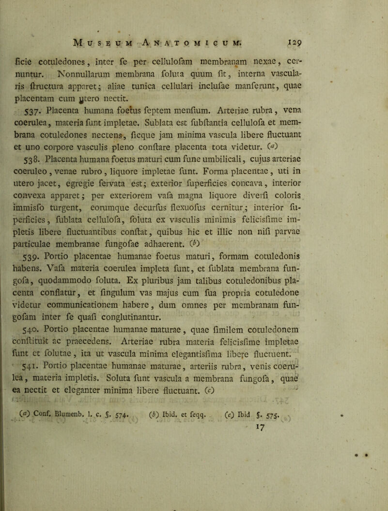 ficie cotuledoiies, inter fe per cellulofam membranam nexae, cer- nuntur. Nonnullarum membrana foluta quum fit, interna vascula- ris ftructura apparet; aliae tunica cellulari inclufae manferunt, quae placentam cum jjtero nectit. 537. Placenta humana foehis feptem menfium. Arteriae rubra, vena coerulea, materia funt impletae. Sublata est fubftantia cellulofa et mem- brana cotuledoiies nectens, ficque jam minima vascula libere fluctuant et uno coipore vasculis pleno conflare placenta tota videtur. 538. Placenta humana foetus maturi cum fune umbilicali, cujus arteriae coeruleo , venae rubro, liquore impletae funt. Forma placentae , uti in utero jacet, egregie fervata est; exterior fuperficies concava, interior convexa apparet; per exteriorem vafa magna liquore diverfi coloris immisfo turgent, eorumque decurfus flexuofus cernitur; interior fu- perficies, fublata cellulofa, foluta ex vasculis minimis felicisfime im- pletis libere fluctuantibus conflat, quibus hic et illic non nifi parvae particulae membranae fungofae adhaerent. 539. Portio placentae humanae foetus maturi, formam cotuledonis habens. Vafa materia coerulea impleta funt, et fublata membrana fun- gofa, quodammodo foluta. Ex pluribus jam talibus cotuledonibus pla- centa conflatur, et fingxrlum vas majus cum fua propria cotuledone videtur communicationem habere, dum omnes per membranam fun- gofam inter fe quafi conglutinantur. 540. Portio placentae humanae maturae, quae fimilem cotuledonem conflituit ac praecedens. Arteriae rubra materia felicisfime impletae funt ct follitae, ita ut vascula minima elegantisfima libere fluctuent. ^ 541. Portio placentae humanae maturae, arteriis rubra, venis coeru- lea , materia impletis. Soluta funt vascula a membrana fungofa, quae ea nectit et eleganter minima libere fluctuant. (0 (a) Conf, Blumenb. 1, c. §. 574. Ibid, et feqq. (c) Ibid §. 575. ' 17